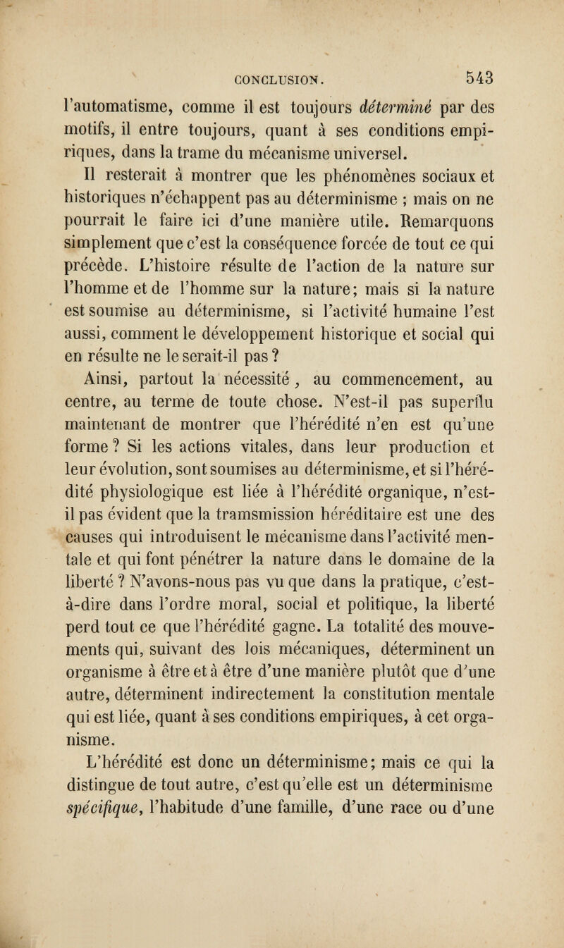 CONCLUSION. 543 l'automatisme, comme il est toujours déterminé par des motifs, il entre toujours, quant à ses conditions empi¬ riques, dans la trame du mécanisme universel. Il resterait à montrer que les phénomènes sociaux et historiques n'échappent pas au déterminisme ; mais on ne pourrait le faire ici d'une manière utile. Remarquons simplement que c'est la conséquence forcée de tout ce qui précède. L'histoire résulte de l'action de la nature sur l'homme et de l'homme sur la nature; mais si la nature est soumise au déterminisme, si l'activité humaine l'est aussi, comment le développement historique et social qui en résulte ne le serait-il pas ? Ainsi, partout la nécessité, au commencement, au centre, au terme de toute chose. N'est-il pas superflu maintenant de montrer que l'hérédité n'en est qu'une forme ? Si les actions vitales, dans leur production et leur évolution, sont soumises au déterminisme, et si l'héré¬ dité physiologique est hée à l'hérédité organique, n'est- il pas évident que la tramsmission héréditaire est une des causes qui introduisent le mécanisme dans l'activité men¬ tale et qui font pénétrer la nature dans le domaine de la liberté ? N'avons-nous pas vu que dans la pratique, c'est- à-dire dans l'ordre moral, social et politique, la liberté perd tout ce que l'hérédité gagne. La totalité des mouve¬ ments qui, suivant des lois mécaniques, déterminent un organisme à être et à être d'une manière plutôt que d'une autre, déterminent indirectement la constitution mentale qui est liée, quant à ses conditions empiriques, à cet orga¬ nisme. L'hérédité est donc un déterminisme; mais ce qui la distingue de tout autre, c'est qu'elle est un déterminisme spécifique, l'habitude d'une famille, d'une race ou d'une il