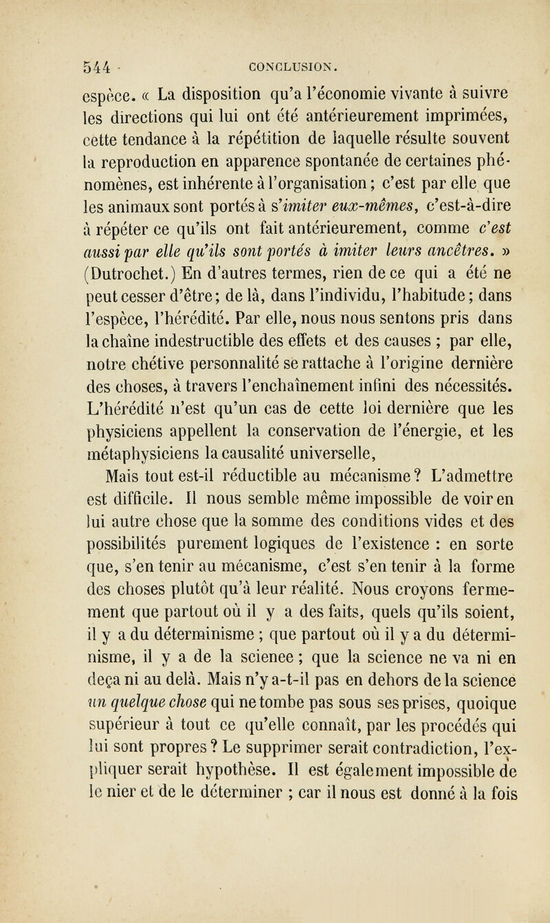 544 • CONCLUSION. espèce. « La disposition qu'a l'économie vivante à suivre les directions qui lui ont été antérieurement imprimées, cette tendance à la répétition de laquelle résulte souvent la reproduction en apparence spontanée de certaines phé¬ nomènes, est inhérente à l'organisation ; c'est par elle que les animaux sont portés à s'imiter eux-mêmes, c'est-à-dire à répéter ce qu'ils ont fait antérieurement, comme c'est aussi par elle qu'ils sont portés à imiter leurs ancêtres. » (Dutrochet.) En d'autres termes, rien dece qui a été ne peut cesser d'être ; de là, dans l'individu, l'habitude; dans l'espèce, l'hérédité. Par elle, nous nous sentons pris dans la chaîne indestructible des effets et des causes ; par elle, notre chétive personnalité se rattache à l'origine dernière des choses, à travers l'enchaînement infini des nécessités. L'hérédité n'est qu'un cas de cette loi dernière que les physiciens appellent la conservation de l'énergie, et les métaphysiciens la causalité universelle, Mais tout est-il réductible au mécanisme ? L'admettre est difficile. Il nous semble même impossible de voir en lui autre chose que la somme des conditions vides et des possibilités purement logiques de l'existence : en sorte que, s'en tenir au mécanisme, c'est s'en tenir à la forme des choses plutôt qu'à leur réalité. Nous croyons ferme¬ ment que partout où il y a des faits, quels qu'ils soient, il y a du déterminisme ; que partout où il y a du détermi¬ nisme, il y a de la science ; que la science ne va ni en deçà ni au delà. Mais n'y a-t-il pas en dehors delà science un quelque chose qui ne tombe pas sous ses prises, quoique supérieur à tout ce qu'elle connaît, par les procédés qui lui sont propres? Le supprimer serait contradiction, l'ex¬ pliquer serait hypothèse. Il est également impossible de le nier et de le déterminer ; car il nous est donné à la fois