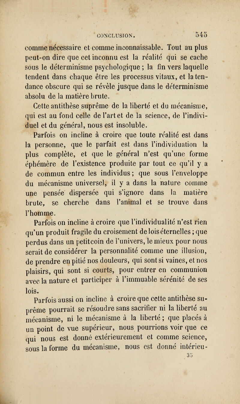 CONCLUSION. 545 comme nécessaire et comme inconnaissable. Tout au plus peut-on dire que cet inconnu est la réalité qui se cache sous le déterminisme psychologique ; la fin vers laquelle tendent dans chaque être les processus vitaux, et laten- dance obscure qui se révèle jusque dans le déterminisme absolu de la matière brute. Cette antithèse suprême de la liberté et du mécanisme, qui est au fond celle de l'art et de la science, de l'indivi¬ duel et du général, nous est insoluble. Parfois on incline à croire que toute réalité est dans la personne, que le parfait est dans l'individuation la plus complète, et que le général n'est qu'une forme éphémère de l'existence produite par tout ce qu'il y a de commun entre les individus; que sous l'enveloppe du mécanisme universel, il y a dans la nature comme une pensée dispersée qui s'ignore dans la matière brute, se cherche dans l'animal et se trouve dans l'homme. Parfois on incline à croire que l'individualité n'est rien qu'un produit fragile du croisement de lois éternelles ; que perdus dans un petitcoin de l'univers, le mieux pour nous serait de considérer la personnalité comme une illusion, de prendre en pitié nos douleurs, qui sont si vaines, et nos plaisirs, qui sont si courts, pour entrer en communion avec la nature et participer à l'immuable sérénité de ses lois. Parfois aussi on incline à croh-e que cette antithèse su¬ prême pourrait se résoudre sans sacrifier ni la liberté au mécanisme, ni le mécanisme à la liberté ; que placés à un point de vue supérieur, nous pourrions voir que ce qui nous est donné extérieurement et comme science, sous la forme du mécanisme, nous est donné intérieu-