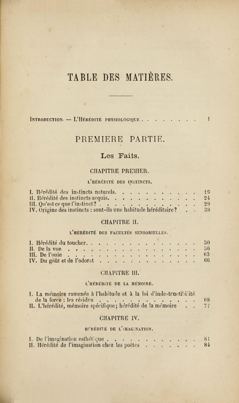 TABLE DES MATIÈRES. Introduction- — L'Hérédité physiologique i PREMIERE PARTIE. Les Faits. CHAPITRE PREMIER. l'hérédité des instincts. I. Hér^flilé des iiibtincts naturels  . . . 19 II. Hérédité des instincts acquis 24 m. Qu'est ce que l'instinct? 29 IV. Origine des instincts ; sont-ils une habitude héréditaire? . . 38 CHAPITRE II. l'hérédité des facultés sensorielles. I. Hérédité du toucher SO II. De la vue 56 III. De l'ouïe 63 IV. Du goût et de l'odorat .... ; 66 CHAPITRE Ш.' l'hérédíté de la mémoire. I. La mémoire ramenée à l'habitude et à la loi d'inde^tructihiüté de la force : les résidus • • • ^8 II. L'hérédité, mémoire spécifique; hérédité de la mémoire . . 7 7 CHAPITRE IV. hfrédhé de l'imagination. I. De l'imagination esthétique 8! II. Hérédité de l'imagination chez les poètes 84