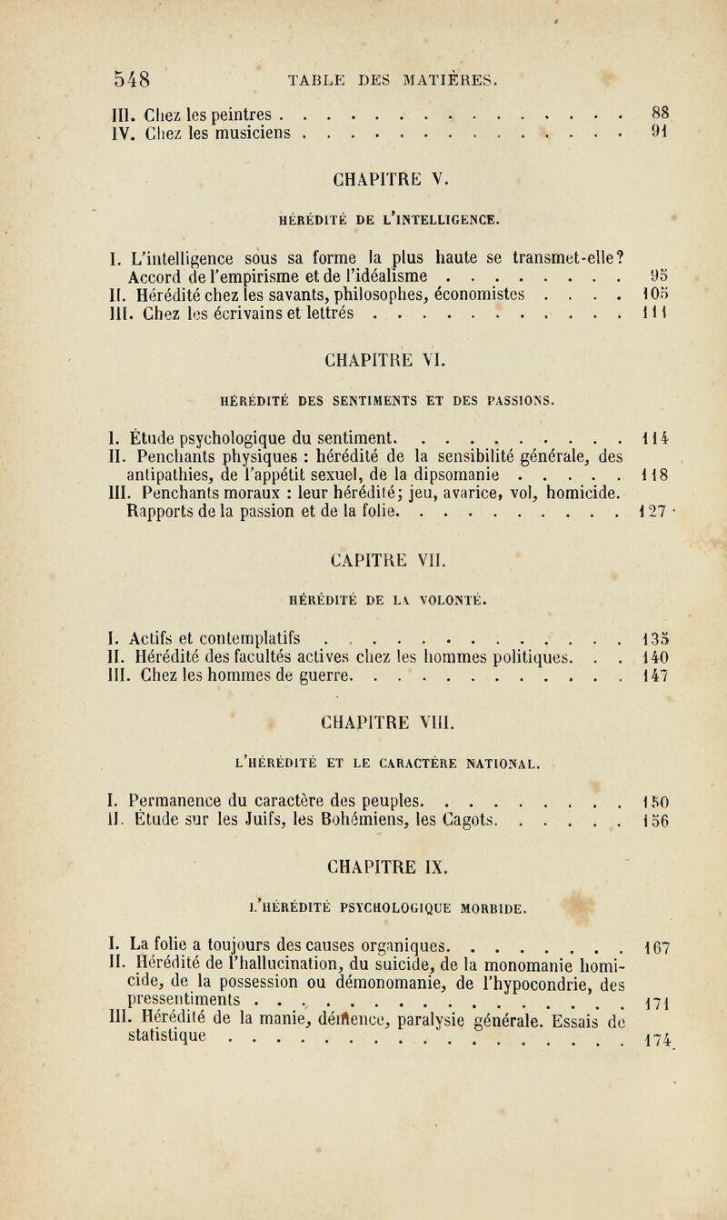 548 * TABLE DES MATIÈRES. III. Cliez les peintres 88 IV« Chez les musiciens 91 CHAPITRE V. hérédité de l'intelligence. • I. L'intelligence sous sa forme la plus haute se transmet-elle? Accord de l'empirisme et de l'idéalisme 95 II. Hérédité chez les savants, philosophes, économistes .... 105 m. Chez les écrivains et lettrés 1П CHAPITRE VI. hérédité des sentiments et des passions. I. Étude psychologique du sentiment 114 II. Pencliants physiques : hérédité de la sensibilité générale, des antipathies, de l'appétit sexuel, de la dipsomanie . . . . . 118 III. Penchants moraux : leur hérédüé; jeu, avarice, vol, homicide. Rapports de la passion et de la folie  . . 127 • CAPITRE VII. hérédité de lv volonté. I. Actifs et contemplatifs .  135 II. Hérédité des facultés actives chez les hommes politiques. . . 140 III. Chez les hommes de guerre.  147 CHAPITRE Vili. l'hérédité et le caractère national. I. Permanence du caractère des peuples 150 II. Étude sur les Juifs, les Bohémiens, les Cagots  ige CHAPITRE IX. l'hérédité psychologique morbide. ' I. La folie a toujours des causes organiques 167 II. Hérédité de l'hallucination, du suicide, de la monomanie homi¬ cide, de la possession ou démonomanie, de l'hypocondrie, des pressentiments . .  171 III. Hérédité de la manie', dértence, paralysie générale. Essais dò statistique 