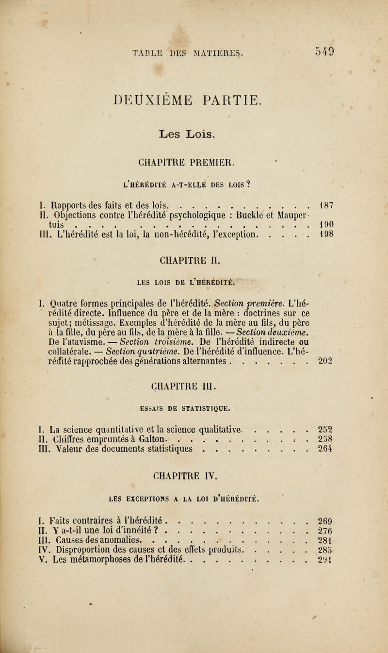 TABLE DES MATIÈRES. 549 DEUXIÈME PARTIE. Les Lois. CHAPITRE PREMIER. l'hérédité a-t-elle des lois? I. Rapports des faits et des lois 187 II. Objections contre l'hérédité psychologique : Buckle et Mauper- tuiä ■•••*>*•••. .».t 90 III. L'hérédité est la loi, la non-hérédité, l'exception 198 CHAPITRE II. les lois de l'hérédité. I. Quatre formes principales de l'hérédité. Section première. L'hé¬ rédité directe. Influence du père et de la mère : doctrines sur ce sujet; métissage. Exemples d'hérédité de la mère au fils, du père à la fille, du père au fils, de la mère à la fille. — Section deuxième. De l'atavisme. — Section troisième. De l'hérédité indirecte ou collatérale. — Section quatrième. De l'hérédité d'influence. L'hé- réJité rapprochée des générations alternantes 202 CHAPITRE III. essais de statistique. I. La science quantitative et la science qualitative 252 II. Chifl'res empruntés à Galton  . ... 238 III. Valeur des documents statistiques .  264 CHAPITRE IV. les exceptions a la loi d'hérédité. I. Faits contraires à l'hérédité 269 II. Y a-t-il une loi d'innéité ?  276 III. Causes des anomalies  281 IV. Disproportion des causes et des efl^ets produits. . . . , . 28ö V. Les métamorphoses de l'hérédité