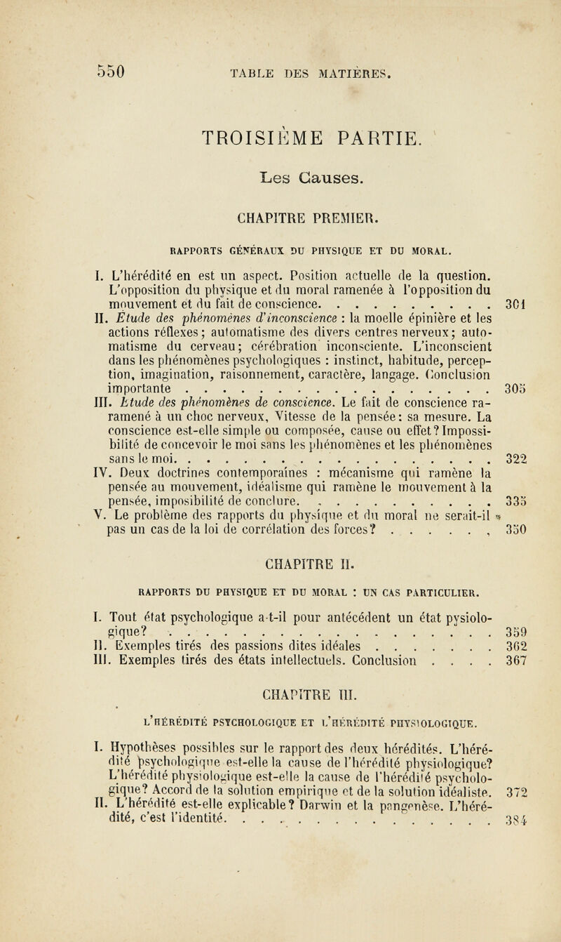 *5^ - 550 TABLE DES MATIÈRES. TROISIÈME PARTIE. ~ Les Causes. CHAPITRE PREMIER. RAPPORTS GÉNÉRAUX DU PHYSIQUE ET DU MORAL. I. L'hérédité en est un aspect. Position actuelle de la question. L'opposition du physique et du moral ramenée à l'opposition du mouvement et du fait de conscience 301 II. Étude des phénomènes d'inconscience : la moelle épinière et les actions réflexes; automatisme des divers centres nerveux ; auto¬ matisme du cerveau; cérébration inconsciente. L'inconscient dans les phénomènes psychologiques : instinct, habitude, percep¬ tion, imagination, raisonnement, caractère, langage. (Conclusion importante 300 III. Etude des phénomènes de conscience. Le fait de conscience ra- ramené à un choc nerveux. Vitesse de la pensée : sa mesure. La conscience est-elle simple ou composée, cause ou effet? Impossi¬ bilité de concevoir le moi sans les phénomènes et les phénomènes sans le moi 322 IV. Deux doctrines contemporaines : mécanisme qui ramène la pensée au mouvement, idéalisme qui ramène le mouvement à la pensée, imposibilité de conclure 333 V. Le problème des rapports du physique et du moral ne serait-il ч pas un cas de la loi de corrélation des forces? , 330 CHAPITRE П. RAPPORTS DU PHYSIQUE ET DU MORAL : UN CAS PARTICULIER. I. Tout état psychologique a-t-il pour antécédent un état pysiolo- gique? 359 II. Exemples tirés des passions dites idéales 362 III. Exemples tirés des états intellectuels. Conclusion .... 367 CHAPITRE III. L'RÉRÉDITK PSYCHOLOGIQUE ET L'HÉRÉDITÉ PHYSIOLOGIQUE. I. Hypothèses possibles sur le rapport des deux hérédités. L'héré¬ dité psychologique est-elle la cause de l'hérédité physiologique? L'hérédité physiologique est-elle la cause de l'hérédilé psycholo¬ gique? Accord de la solution empirique et de la solution idéaliste. 372 II. L'hérédité est-elle explicable? Darwin et la pnngpnèse. L'héré¬ dité, c'est l'identité 3S4