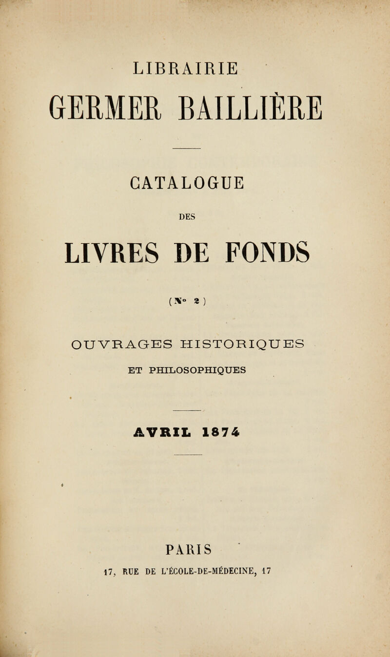 LIBRAIRIE GEMER BAILLIÈRE CATALOGUE DES LIVRES DE FONDS ( !«» 8 ) OUVRAGES HISTORIQUES ET PHILOSOPHIQUES AVRIL 1874 PARIS 17, RUE DE L'ÉCOLE-DE-MÉDECINE, 17