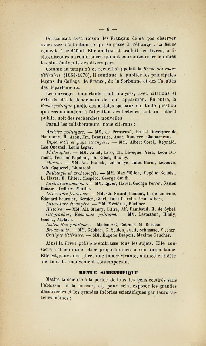 — 8 — On accusait avec raison les Français de ne pas observer avec assez d'attention ce qui se passe à l'étranger. La Revue remédie à ce défaut. Elle analyse et traduit les livres, arti¬ cles, discours ou conférences qui ont pour auteurs les hommes les plus éminents des divers pays. Comme au temps où ce recueil s'appelait la Revue des cours littéraires (186Ü-1870), il continue à publier les principales leçons du Collège de France, de la Sorbonne et des Facultés des départements. Les ouvrages importants sont analysés, avec citations et extraits, dès le lendemain de leur apparition. En outre, la Revue politique publie des articles spéciaux sur toute question que recommandent à l'attention des lecteurs, soit un intérêt public, soit des recherches nouvelles. Parmi les collaborateurs, nous citerons : Articles politiques. — MM. de Pressensé, Ernest Duvergier de Hauranne, H. Aron, Em. Beaussire, Anat. Dunoyer, Clamageran. Diplomatie et pays étrangers. — MM. Albert Sorel, Reynald, Léo Quesnel, Louis Leger. Philosophie. — MM. Janet, Caro, Ch. Lévêque, Véra, Léon Du- mont, Fernand Papillon, Th. Ribot, Huxley. Morale. — MM. Ad. Franck, Laboulaye, Jules Barni, Legouvé, Ath. Coquerel, Bluntschli. Philologie et archéologie. — MM. MaxMijller, Eugène Benoist, L. Havel, E. Ritter, Maspéro, George Smith. Littérature ancienne. — MM.Egger, Havet, George Perrot, Gaston Boissier, Geifroy, Martha. Littérature française. — MM. Cit. Nisard, Lenient, L. de Loménie, Édouard Fournier, Bersier, Gidel, Jules Claretie, Paul Albert. Littérature étrangère. — MM. Mézières, Büchner. Histoire. — MM. Alf. Maury, Littré, Alf. Rambaud, H. de Sybel. Géographie, Economie politique. — MM. Levasseur, Himly, Gaidoz, Alglave. Instruction publique. — Madame C. Coignet, M. Buisson. Beaux-arts. — MM. Gebhart, С. Seiden, Justi, Schnaase, Vischer. Critique littéraire. — MM. Eugène Despois, Maxime Gaucher. Ainsi la Revue politique embrasse tous les sujets. Elle con¬ sacre à chacun une place proportionnée à son importance. Elle est,pour ainsi dire, une image vivante, animée et ûdèle de tout le mouvement contemporain. REVUE ^ClEilTIFlOUE Mettre la science à la portée de tous les gens éclairés sans l'abaisser ni la fausser, et, pour cela, exposer les grandes découvertes et les grandes théories scientifiques par leurs au¬ teurs mêmes 3