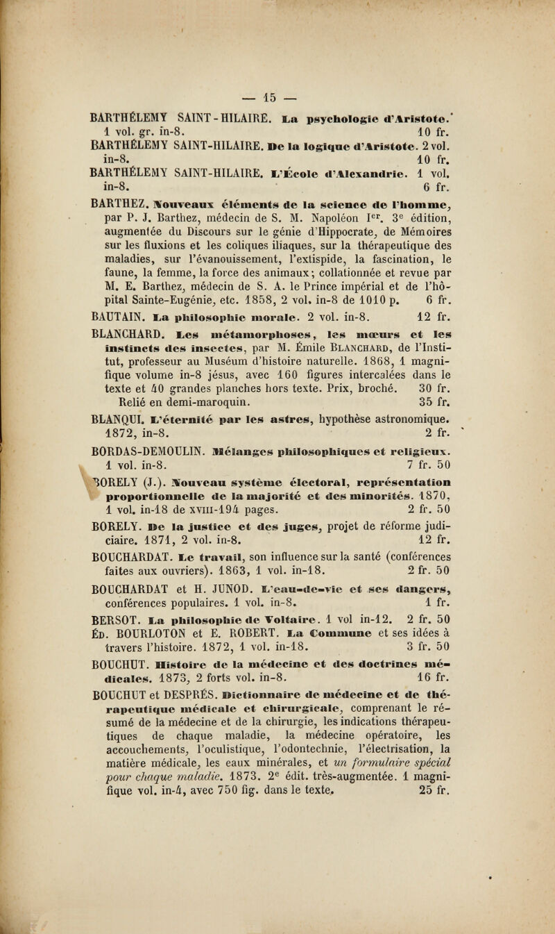 — 15 — BARTHÉLÉMY SAINT-HILAIRE. ba psychologie d'Aristoto.' 1 vol. gr. Ш-8. 10 fr. BARTHÉLÉMY SAINT-HILAIRE. De la logique d'Aristote. 2 vol. in-8. 10 fr. BARTHÉLÉMY SAINT-HILAIRE. ij'École d'Alexandrie. 1 vol, in-8. 6 fr. BARTHEZ. IVouveanx cléments de la science de l'bomme^ par P. J. Barthez, médecin de S. M. Napoléon 3^ édition, augmentée du Discours sur le génie d'Hippocrate, de Mémoires sur les fluxions et les coliques iliaques, sur la thérapeutique des maladies, sur l'évanouissement, l'extispide, la fascination, le faune, la femme, la force des animaux; collationnée et revue par M. E. Barthez, médecin de S. A. le Prince impérial et de l'hô¬ pital Sainte-Eugénie, etc. 1858, 2 vol. in-8 de 1010 p. 6 fr. BAUTAIN. Eia philosophie morale. 2 vol. in-8. 12 fr. BLANCHARD. l.es métamorphoses, les mœurs et les instincts des insectes, par M. Emile Blanchard, de l'Insti¬ tut, professeur au Muséum d'histoire naturelle. 1868, 1 magni¬ fique volume in-8 Jésus, avec 160 figures intercalées dans le texte et йО grandes planches hors texte. Prix, broché. 30 fr. Relié en demi-maroquin. 35 fr. BLANQUI, li'éternité par les astres, hypothèse astronomique. 1872, in-8. 2 fr. BORDAS-DEMOULIN. Mélanges philosophiques et religieux. 1 vol. in-8. 7 fr. 50 \ 30RELY (J.). IVouveau système électoral, représentation proportionnelle de la majorité et des minorités. 1870, 1 vol. in-18 de xviii-19/i. pages. 2 fr. 50 BORELY. lie la justice et des juges, projet de réforme judi¬ ciaire. 1871, 2 vol. in-8. 12 fr. BOUCHARDAT. Ж-е travail, son influence sur la santé (conférences faites aux ouvriers). 1863, 1 vol. in-18. 2 fr. 50 BOUCHARDAT et H. JUNOD. b'eau-de-vie et ses dangers, conférences populaires. 1 vol. in-8. 1 fr. BERSOT. Ea philosophie de Voltaire. 1 vol in-12. 2 fr. 50 ÉD. BOURLOTON et E. ROBERT, ba Commune et ses idées à travers l'histoire. 1872, 1 vol. in-18. 3 fr. 50 BOUCHOT. Histoire de la médecine et des doctrines mé¬ dicales. 1873, 2 forts vol. in-8. 16 fr. BOUCHUT et DESPRÉS. Oîctionnaire de médecine et de thé¬ rapeutique médicale et chirurgicale, comprenant le ré¬ sumé de la médecine et de la chirurgie, les indications thérapeu¬ tiques de chaque maladie, la médecine opératoire, les accouchements, l'oculistique, l'odontechnie, l'électrisation, la matière médicale, les eaux minérales, et m formulaire spécial pour chaque maladie. 1873. 2® édit. très-augmentée. 1 magni¬ fique vol. in-4, avec 750 fig. dans le texte. 25 fr.