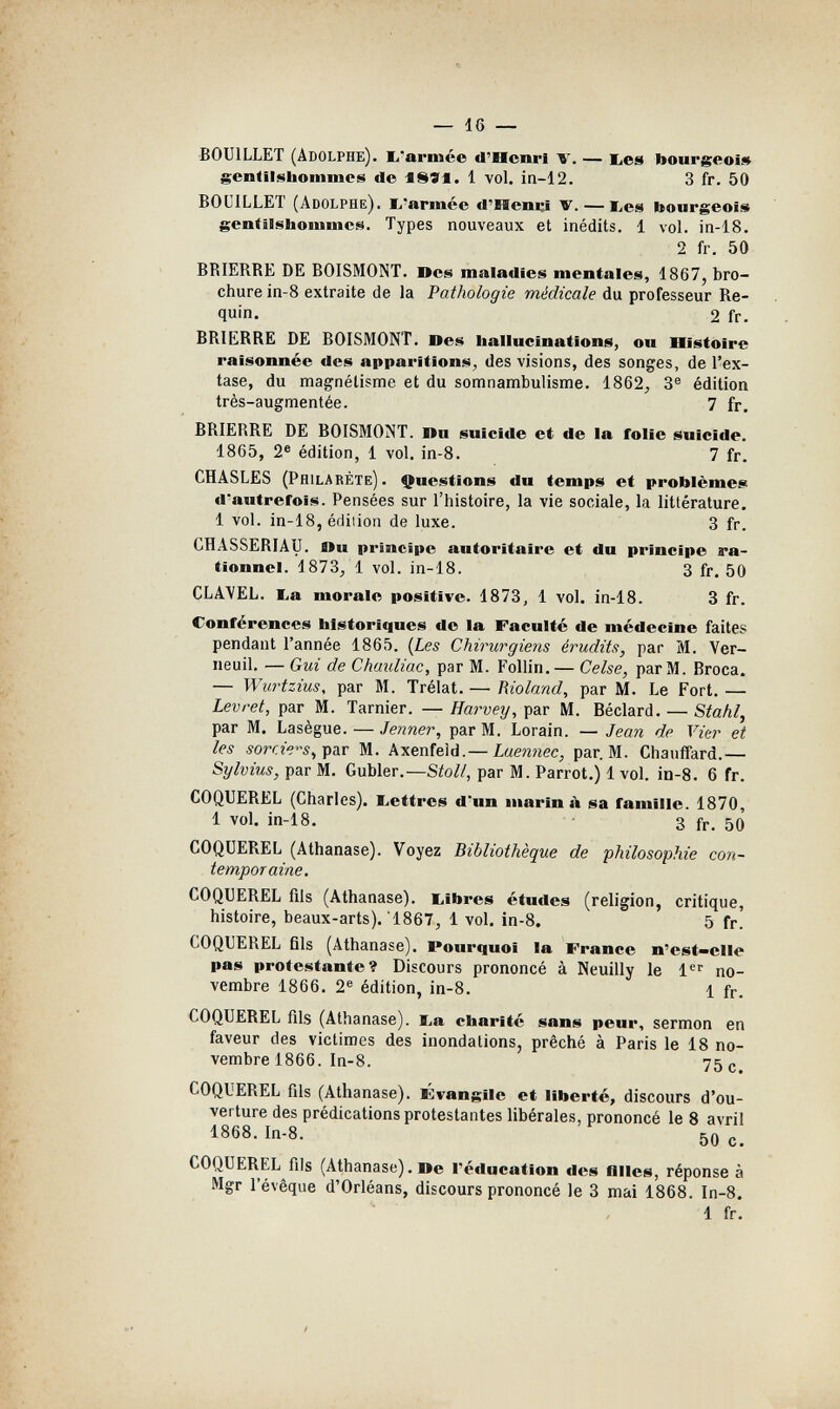 — 16 — ■BOUILLET (Adolphe), b-armée d'Henri V. — bes bourgeois gentilj^liommcs de iSSf. 1 vol. in-12. 3 fr. 50 BOL'ILLET (Adolphe), b'armée d'Heimi v. — i,es bourgeois gentilshoninies. Types nouveaux et inédits. 1 vol. in-18. 2 fr. 50 BRIERRE DE BOISMONT. Oes maladies mentales, 1867, bro¬ chure in-8 extraite de la Pathologie médicale du professeur Re¬ quin. 2 fr. BRIERRE DE BOISMONT. Des hallucinations, ou üistoire raisonnée des apparitions, des visions, des songes, de l'ex¬ tase, du magnétisme et du somnambulisme. 1862, 3® édition très-augmentée. 7 fr. BRIERRE DE BOISMONT. Itu suicide et de la folie suicide. 1865, 2® édition, 1 vol. in-8. 7 fr. CHASLES (Prilabéte). Questions du temps et problèmes d'autrefois. Pensées sur l'histoire, la vie sociale, la littérature. 1 vol. in-18, éfliiion de luxe. 3 fr. CHASSERIAU. Du principe autoritaire et du principe ra¬ tionnel. 1873, 1 vol. in-18. 3 fr. 50 CLAYEL. lia morale positive. 1873, 1 vol. in-18. 3 fr. Conférences historiques de la Faculté de médecine faites pendant l'année 1865. {Les Chirurgiens érudits, par M. Ver- neuil. — Gui de Chaidiac, par M. Follin. — Celse, par M. Broca. — Wurtzius, par M. Trélat. — Rioland, par M. Le Fort. — Levret, par M. Tarnier. — Harvey, par M. Béclard. — Stahl, par M. Lasègue. — Jenner, par M. Lorain. — Jean de Vier et les par M. Axenfeid.— Laennec, par. M. Chauffard.— Sylvius, par M. Gubler.—Stoll, par M. Parrot.) 1 vol. in-8. 6 fr. COQUEREL (Charles). I^ettres d'un marina sa famille. 1870, 1 vol. in-18. 3 fr. 50 COQUEREL (Athanase). Voyez Bibliothèque de philosophie con¬ temporaine. COQUEREL fils (Athanase). Libres études (religion, critique, histoire, beaux-arts). 1867, 1 vol. in-8. 5 fr. COQUEREL fils (Athanase). Pourquoi la France n'est-elle pas protestante? Discours prononcé à Neuilly le 1'^'' no¬ vembre 1866. 2® édition, in-8. 1 fr. COQUEREL fils (Athanase). 1,а charité sans peur, sermon en faveur des victimes des inondations, prêché à Paris le 18 no¬ vembre 1866. In-8. 75 c. COQUEREL fils (Athanase). Fvangile et liberté, discours d'ou¬ verture des prédications protestantes libérales, prononcé le 8 avril 1868. In-8. 50 c. COQUEREL fils (Athanase). De l'éducation des fllles, réponse à Mgr l'évêque d'Orléans, discours prononcé le 3 mai 1868. In-8. 1 fr. /