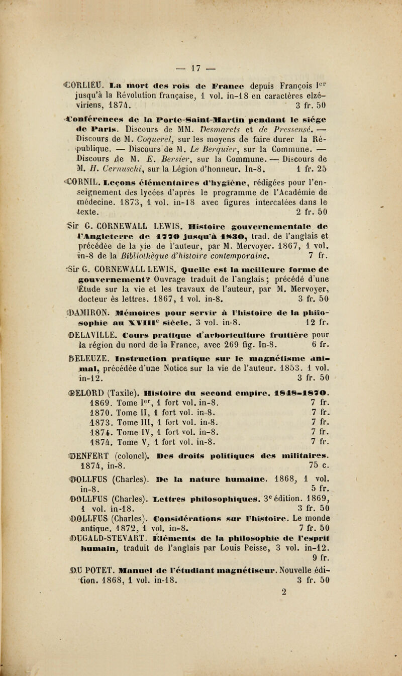 — 17 — CORLIEU. lia mort des rois de France depuis François jusqu'à la Révolution française, 1 vol. in-18 en caractères elzé- viriens, 187Л. 3 fr. 50 'Conférences de la Porte-I^aint-Martin pendant le siège de l*aris. Discours de MM. Desmarets et de Pressensé. — Discours de M. Coquerel, sur les moyens de faire durer la Ré- •publique. — Discours de M. Le Berquier, sur la Commune. — Discours île M. E. Bersier, sur la Commune. —: Discours de M, H. Ceriiuschi, surla Légion d'honneur. In-8. 1 fr. 25 •CORNIL. l,eçons élémentaires d'iiygîène, rédigées pour l'en- seif;nement des lycées d'après le programme de l'Académie de médecine. 1873, 1 vol. in-18 avec figures intercalées dans le iexte. 2 fr. 50 ■Sir G. CORNEWALL LEWIS. Histoire gouvernementale de l'Angleterre de jusqu'à -1S30, trad, de l'anglais et précédée de la vie de l'auteur, par M. Mervoyer. 1867, 1 vol. în-8 de la Bibliothèque d'histoire contemporaine. 7 fr. •Sir G. CORNEWALL LEWIS. фиеИе est la meilleure forme de gouvernementOuvrage traduit de l'anglais ; précédé d'une •Étude sur la vie et les travaux de l'auteur, par M. Mervoyer, docteur ès lettres. 1867, 1 vol. in-8. 3 fr. 50 0AMIRON. Mémoires pour servir à l'histoire de la pliito- eopliie au XTIII® siècle. 3 vol. in-8. 12 fr. ©ELAVILLE. Cours pratique d'arboriculture fruitière pour ia région du nord de la France, avec 269 fig. In-8. 6 fr. &ELEUZE. Instruction pratique sur le magnétisme ani» лпаЦ précédée d'une Notice sur la vie de l'auteur. 1853. 1 vol. in-12. 3 fr. 50 (BELORD (Taxile). Histoire du second empire. leiS-ieSO. 1869. Tome F'', 1 fort vol. in-8. 7 fr. 1870. Tome II, 1 fort vol. in-8. 7 fr. 1873. Tome 111, 1 fort vol. in-8. 7 fr. 1874. Tome IV, 1 fort vol. in-8. 7 fr. 1874, Tome V, i fort vol. in-8. 7 fr. iDENFËRT (colonel). Oes droits politiques des militaires. 1874, in-8. 75 c. HJOLLFUS (Charles). Юе la nature humaine. 1868, 1 vol. ¡n-8. 5 fr. 'OOLLFUS (Charles), lettres philosophiques. 3®édition. 1869, 1 vol. in-18. 3 fr. 50 ■OÖLLFUS (Charles). Considérations sur l'histoire. Le monde antique. 1872, 1 voL in-8. 7 fr. 50 DUGALD-STEVART. Éléments de la philosophie de Tesprit liumain, traduit de l'anglais par Louis Peisse, 3 vol. in-12. 9 fr. JD.IJ POTET. Manuel de l'étudiant magnétiseur. Nouvelle édi- fion. 1868, 1 vol. in-18. 3 fr. 50 2