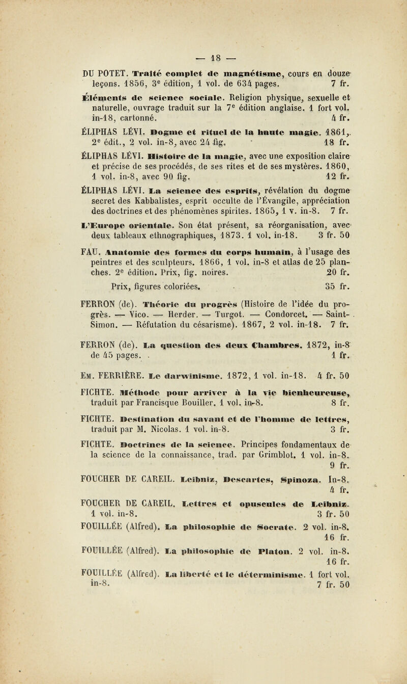 У — 18 — DU РОТЕТ. 'fralté complet de magnétisme, cours en douze- leçons. 1856, 3® édition, 1 vol. de 634 pages. 7 fr. Éléments de science sociale. Religion physique, sexuelle et naturelle, ouvrage traduit sur la 7® édition anglaise. 1 fort vol. in-18, cartonné. 4 fr. ÉLIPHÂS LÉYI. Dogme et rituel de la haute magie. 1861,. 2® édit., 2 vol. in-8, avec 24 18 fr. ËLIPHÂS LÉYI. Histoire de la magie, avec une exposition claire et précise de ses procédés, de ses rites et de ses mystères. 1860, 1 vol. in-8, avec 90 fig. 12 fr. ÉLIPHAS LÉVl. l,a science des esprits, révélation du dogme secret des Kabbalistes, esprit occulte de l'Évangile, appréciation des doctrines et des phénomènes spirites. 1865, 1 v. in-8. 7 fr. li'Europe orientale. Son état présent, sa réorganisation, avec deux tableaux ethnographiques, 1873. 1 vol. in-18. 3 fr. 50 FÁU. Anatomie des formes du corps humain, à l'usage des peintres et des sculpteurs. 1866, 1 vol. in-8 et atlas de 25 plan¬ ches. 2® édition. Prix, fig. noires. 20 fr. Prix, figures coloriées. 35 fr. FERRON (de). Théorie du progrès (Histoire de l'idée du pro¬ grès. — Vico. — Herder. — Turgot. — Condorcet. — Saint- . Simon, — Réfutation du césarisme). 1867, 2 vol. in-18. 7 fr. FERRON (de). I^a question des deux Chambres. 1872, in-8 de 45 pages. . 1 fr. Ем. FERRIÈRE. ï^e darwinisme. 1872, 1 vol. in-18. 4 fr. 50 FICHTE. Méthode pour arriver à la vie bienheureuse» traduit par Francisque Rouiller. 1 vol. in-8. 8 fr. FICHTE. Uestination flu savant et de l'homme de lettres, traduit par M. Nicolas. 1 vol. in-8. 3 fr. FICHTE, noctrines de la science. Principes fondamentaux de la science de la connaissance, trad, par Grimblot. 1 vol. in-8. 9 fr. FOUCHER DE CAREIL. liCibniz, Descartes, §ipinoza. In-8. 4 fr. FOUCHER DE CAREIL. liCttres et opuscules de Leibniz. 1 vol. in-8. 3 fr. 50 FOUILLÉE (Alfred), ba philosophie de Socrate. 2 vol. in-8. 16 fr. FOUILLÉE (Alfred), ba philosophie de Platon. 2 vol. in-8. 16 fr. FOUILLÉE (Alfred), ba liberté et le déterminisme. 1 fort vol. in-8. 7 fr. 50