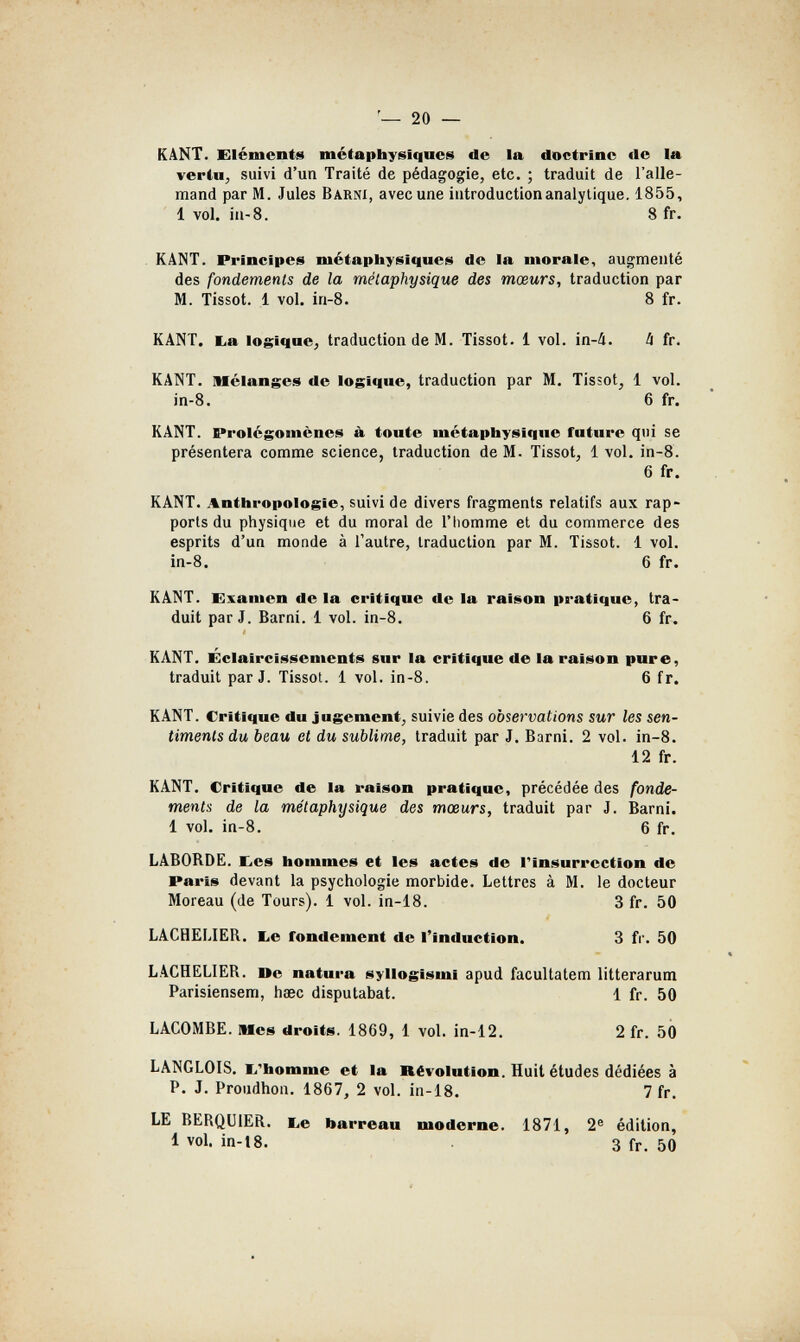 20 — KANT. Eléments métaphysiques de la doctrine de la vertu, suivi d'un Traité de pédagogie, etc. ; traduit de l'alle¬ mand par M. Jules Barnî, avec une introduction analytique. 1855, 1 vol. in-8. 8 fr. KÂNT. Principes métaphysiques de la morale, augmenté des fondements de la métaphysique des mœurs, traduction par M. Tissot. 1 vol. in-8. 8 fr. KANT. E.a logique, traduction de M. Tissot. 1 vol. in-á. 4 fr. KANT. Melanges de logique, traduction par M. Tissot, 1 vol. in-8. 6 fr. KANT. Prolégomènes h toute métaphysique future qui se présentera comme science, traduction de M. Tissot, 1 vol. in-8. 6 fr. KANT. Anthropologie, suivi de divers fragments relatifs aux rap¬ ports du physique et du moral de l'homme et du commerce des esprits d'un monde à l'autre, traduction par M. Tissot. 1 vol. in-8. 6 fr. KANT. Examen de la critique de la raison pratique, tra¬ duit par J. Barni. 1 vol. in-8, 6 fr. KANT. Éclaircissements sur la critique de la raison pure, traduit par J. Tissot. 1 vol. in-8. 6 fr. KANT. Critique du Jugement, suivie des observations sur les sen¬ timents du beau et du sublime, traduit par J. Barni. 2 vol. in-8. 12 fr. KANT. Critique de la raison pratique, précédée des fonde¬ ments de la métaphysique des mœurs, traduit par J. Barni. 1 vol. in-8. 6 fr. LA60RDE. Etes hommes et les actes de Tinsurrection de Paris devant la psychologie morbide. Lettres à M. le docteur Moreau (de Tours). 1 vol. in-18. 3 fr. 50 LACHELIER. l^e fondement de l'induction. 3 fr. 50 LACHELIER. Юе natura syllogism! apud facultatem litterarum Parisiensem, hsec disputabat. 1 fr. 50 LACOMBE. Mes droits. 1869, 1 vol. in-12. 2 fr. 50 LANGLOIS. l/homme et la Révolution. Huit études dédiées à P. J. Proudhon. 1867, 2 vol. in-18. 7 fr. LE BERQUIER. TLe barreau moderne. 1871, 2® édition, 1 vol. in-18. 3 fr, 50