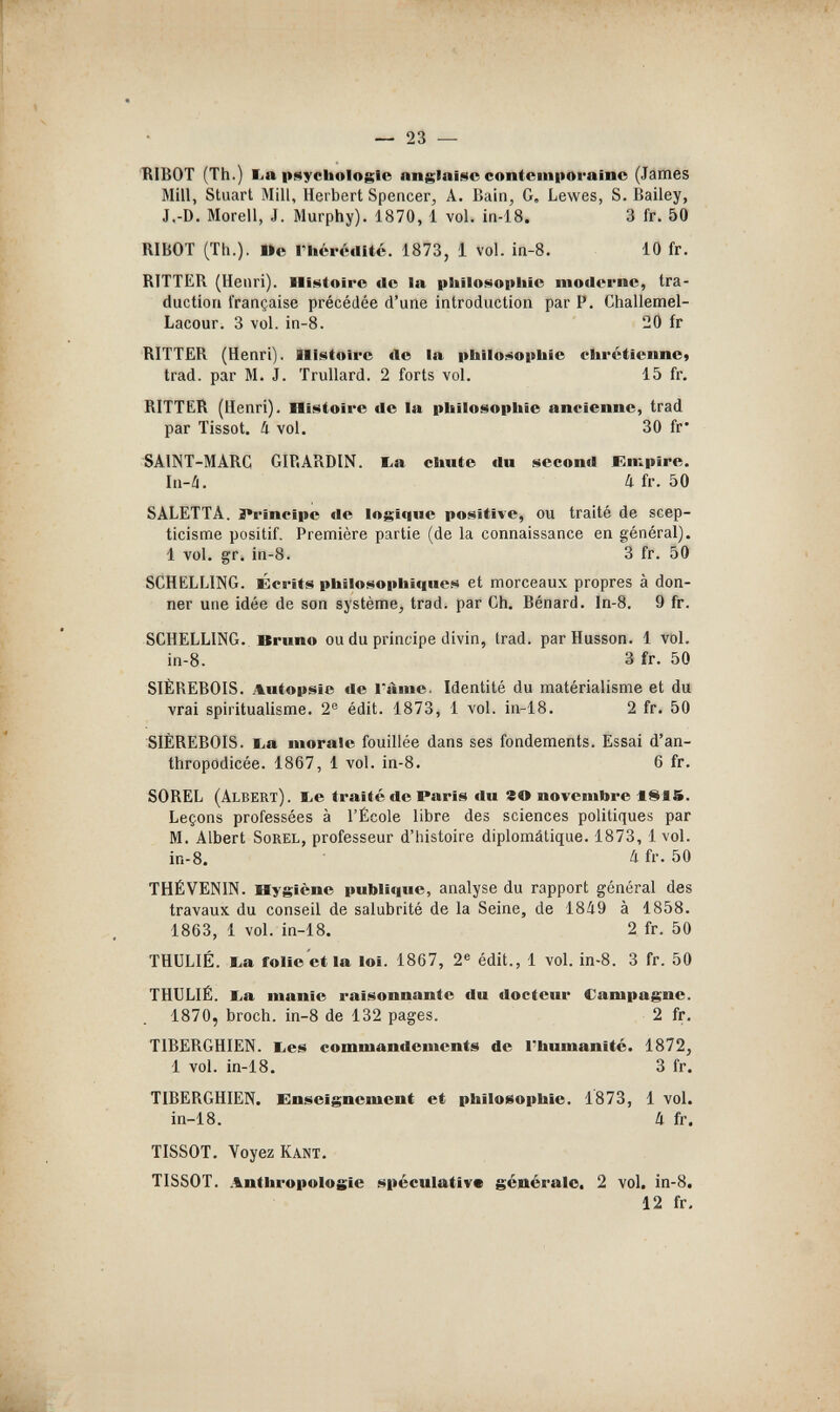— 23 — BIBOT (Th.) lia psychologie anglaise contemporaine (James Mill, Stuart Mill, Herbert Spencer^ A. Baln^ G, Lewes, S.Bailey, J,-D. Morell, J. Murphy). 1870, 1 vol. in-18. 3 fr. 50 RIBOT (Th.). I>e l'Iiéréclité. 1873, 1 vol. in-8. 10 fr. RITTER (Henri). Histoire de la pliilosopiiie moderne, tra¬ duction française précédée d'une introduction par P. Challemel- Lacour. 3 vol. in-8. 20 fr RITTER (Henri). Histoire de la philosophie chrétienne» trad, par M. J. Trullard. 2 forts vol. 15 fr, RITTER (Henri). Histoire de la philosophie ancienne, trad par Tissot. k vol, 30 fr* SAINT-MARC GIRARDIN. E-a chute du second Empire. In-i. й fr. 50 SALETTA. 3*rîncipe de logique positive, ou traité de scep¬ ticisme positif. Première partie (de la connaissance en général). 1 vol. gr. in-8. 3 fr. 50 SCHELLING. Écrits philosophiques et morceaux propres à don¬ ner une idée de son système, trad, par Ch. Bénard. In-8. 9 fr. SCHELLING. Bruno ou du principe divin, trad, par Husson. 1 vol. in-8. 3 fr. 50 SIÈREBOIS. Autopsie de l'ame. Identité du matérialisme et du vrai spiritualisme. 2® édit. 1873, 1 vol. in-18. 2 fr. 50 SIÈREBOIS. ba morale fouillée dans ses fondements. Essai d'an- thropodicée. 1867, 1 vol. in-8. 6 fr. SOREL (Albert). I.e traité de Paris du го novembre iSIS. Leçons professées à l'École libre des sciences politiques par M. Albert Sorel, professeur d'histoire diplomálique. 1873, 1 vol. in-8. Il fr. 50 THÉ VENIN. Hygiène publique, analyse du rapport général des travaux du conseil de salubrité de la Seine, de 1849 à 1858. 1863, 1 vol. in-18. 2 fr. 50 THÜL1É. l,a folie et la loi. 1867, 2® édit., 1 vol. in-8. 3 fr. 50 THULIÉ. I>a manie raisonnante du docteur Campagne. 1870, broch. in-8 de 132 pages. 2 fr, TIBERGHIEN. lies commandements de l'humanité. 1872, 1 vol. in-18. 3 fr. TIBERGHIEN. Enseignement et philosophie. 1873, 1 vol. in-18. 4 fr. TISSOT. Voyez Kant. TISSOT. .Anthropologie spéculative générale. 2 vol. in-8. 12 fr.