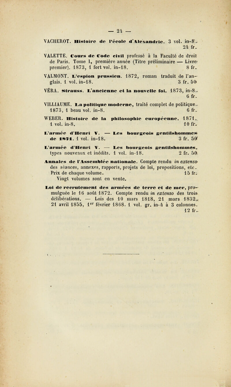 — 24 — VACHERÒ!. lliMtoirc de l'école d'Ale\andiie. 3 voi. 24 fr. VALETTE. Cours de Code civil professé à la Faculté de droit de Paris. Tome 1, première année (Titre préliminaire — Livr& premier). 1873, 1 fort voi. in-18. 8 fr. VALMONT. b'espion prussien. 1872, roman traduit de l'an¬ glais. 1 vol. in-18. 3 fr. 50 VÉRA. Strauss. Ь'ancienne et la nouvelle foi. 1873, in-S.. 6 fr. VILLIAUME. Lia politique moderne, traité complet de politique, 1873, 1 beau vol. in-8. 6 fr. WEBER. Histoire de la philosophie européenne. 1871,. 1 vol. in-8. lOfr. I/arinée d'Henri V. — bes bourgeois gentilshommes« de 1 vol. in-18. 3 fr. SÛT li'armée d''Hcnrï T. —- I^es bourgeois gentilshommes, types nouveaux et inédits. 1 vol. in-18. 2 fr. 50. Annales de l'Assemblée nationale. Compte rendu in extenso des séances, annexes, rapports, projets de loi, propositions, etc. Prix de chaque volume. 15 fr¿ Vingt volumes sont en vente. liOl de recrutement des armées de terre et de mer, pro¬ mulguée le 16 août 1872. Compte rendu in ех^ешо des trois délibérations. — Lois des 10 mars 1818, 21 mars 1832,... 21 avril 1855, 1®' février 1868. 1 vol. gr. in-4 à 3 colonnes. 12 fr^