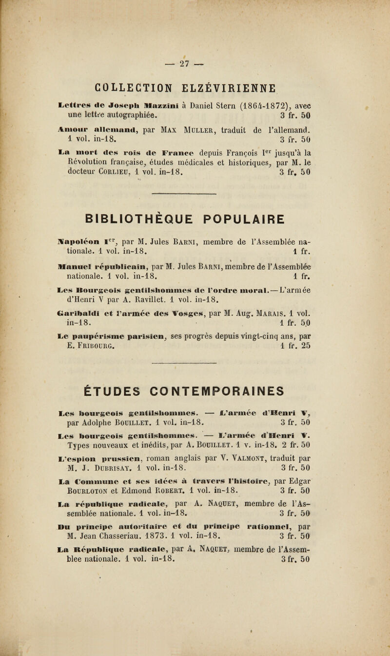 — 27 — COLLECTION ELZÉVIRIENNE Eietfres de Joiitepta IMazzini à Daniel Stern (1864-1872), avec une lettre autographiée. 3 fr. 50 лшоиг allemand, par Max Müller, traduit de l'allemand. 1 vol. in-18. 3 I'r. 50 l.a inort »Ies rois de France depuis François P'' jusqu'à la Révolution française, études médicales et historiques, par M. le docteur CoRLiEU. 1 vol. in-18. 3 fr. 50 BIBLIOTHÈQUE POPULAIRE llapoicon par M. Jules Bakni, membre de l'Assemblée na¬ tionale. 1 vol. in-18. 1 fr. Manuel républicain, par M. Jules Barni, membre de l'Assemblée nationale. 1 vol. in-18. 1 fr. beili Uourgeois gentilshommes de l'ordre mural. — L'armée d'Henri V par A. Ravillet. 1 vol. in-18. Garibaldi et Гагтее des Vosges, par M. Aug. Marais. 1 vol. in-18. 1 fr. 5.0 be paupérisme parisien, ses progrès depuis vingt-cinq ans, par E. Fribourg. 1 fr. 25 ÉTUDES CONTEMPORAINES bes bourgeois gentilshommes. — £.'armée d'Henri V, par Adolphe Douillet. 1 vol, in-18. 3 fr. 50 I>es bourgeois gentilshommes. — E.'armée d'Henri V. Types nouveaux et inédits, par A. Boüillet. 1 v. in-18. 2 fr. 50 li'espion prussien, roman anglais par Y. Valmont, traduit par M. J. Dubrisay. 1 vol. in-18. 3 fr. 50 ba Commune et ses itlées à travers l'histoire, par Edgar BouRLOTON et Edmond Robert. 1 vol. in-18. 3 fr. 50 ba république radicale, par A. NaüUET, membre de l'As¬ semblée nationale. 1 vol. in-18. 3 fr, 50 Du principe autoritaire et du principe rationnel, par M. Jean Chasseriau. 1873. 1 vol. in-18. 3 fr. 50 ba République radicale, par A, Naquet, membre de l'Assem¬ blee nationale. 1 vol. in-18. 3fr. 50