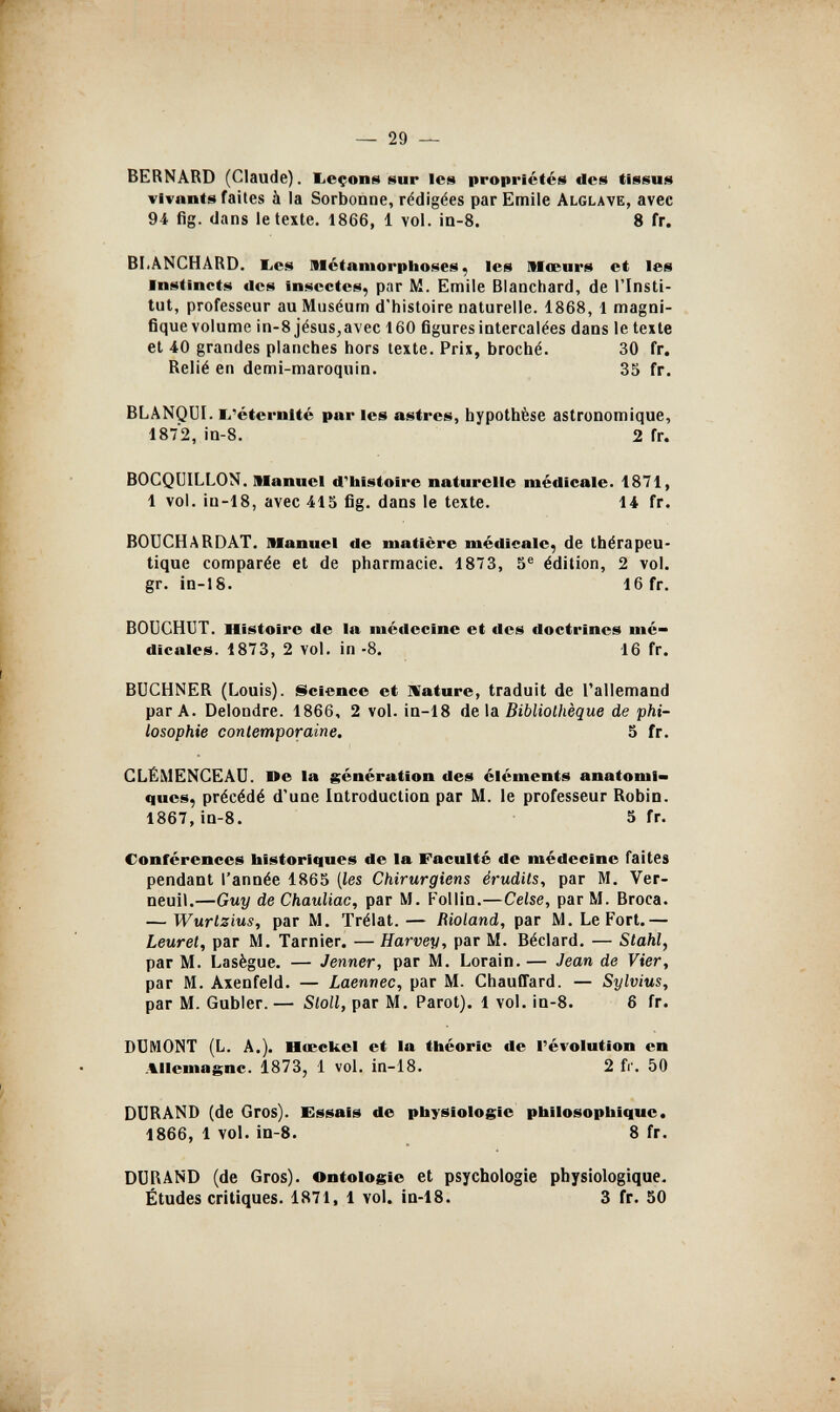 — 29 — BERNARD (Claude), licçone sur Ies propriétés des tissus vivants faites à la Sorbonne, rédigées par Emile Alglave, avec 94 fig. dans le texte. 1866, 1 vol. in-8. 8 fr. BLANCHARD, bes Métamorpiioses, les Moeurs et les Instincts des insectes, par M. Emile Blanchard, de l'Insti¬ tut, professeur au Muséum d'histoire naturelle. 1868, 1 magni- fiquevolume in-8 jésus,avec 160 figures intercalées dans le texte et 40 grandes planches hors texte. Prix, broché. 30 fr. Relié en demi-maroqnin. 35 fr. BLANQüI. li'éternité par les astres, hypothèse astronomique, 1872, in-8. 2 fr. BOCQUILLON. Manuel d'histoire naturelle médicale. 1871, 1 vol. in-18, avec 415 fig. dans le texte. 14 fr. BOUCHARDAT. Manuel de matière médicale, de thérapeu¬ tique comparée et de pharmacie. 1873, 5® édition, 2 vol. gr. in-18. 16 fr. BOÜCHUT. Histoire de la médecine et des doctrines mé¬ dicales. 1873, 2 vol. in -8. 16 fr. BÜCHNER (Louis). Ncience et ISature, traduit de l'allemand par A. Delondre. 1866, 2 vol. ia-18 de \& Bibliothèque de phi¬ losophie contemporaine. 5 fr. CLÉMENCEAU. ne la génération des cléments anatoml» ques, précédé d'une Introduction par M. le professeur Robin. 1867, in-8. 5 fr. Conférences historiques de la Faculté de médecine faites pendant l'année 1865 [les Chirurgiens érudits, par M. Ver- neuil.—Guy de Chauliac, par M. Follin.—Celse, par M. Broca. — Wurtzius, par M. Trélat.— Bioland, par M. Le Fort.— Leuret, par M. Tarnier. — Harvey, par M. Béclard. — Stahl, par M. Lasègue. — Jenner, par M. Lorain. — Jean de Vier, par M. Axenfeld. — Laennec, par M. Chauffard. — Sylvius, par M. Gubler. — Sloll, par M. Parot). 1 vol. in-8. 6 fr. DÜMONT (L. A.). Hœckel et la théorie de l'évolution en Allemagne. 1873, 1 vol. in-18. 2 fr'. 50 DURAND (de Gros). Essais de physiologie philosophique. 1866, 1 vol. in-8. 8 fr. DURAND (de Gros). Ontologie et psychologie physiologique. Études critiques. 1871, 1 vol. in-18. 3 fr. 50