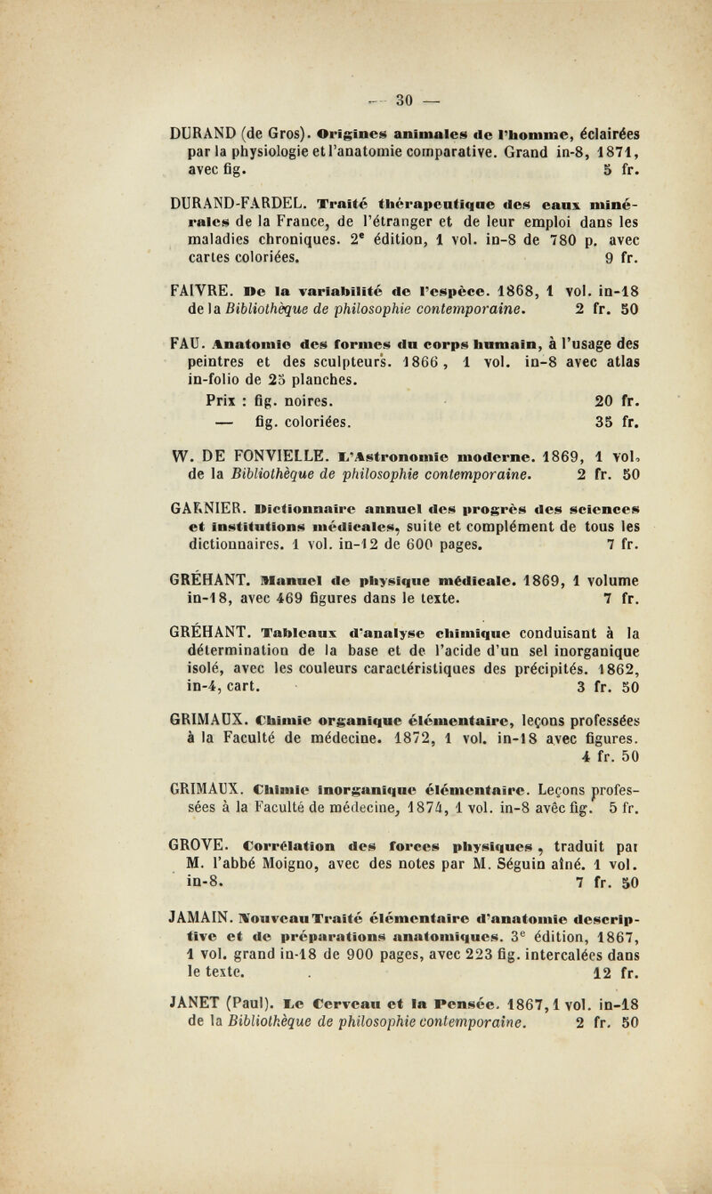30 — DURAND (de Gros). Origines animales de l'homme, éclairées par la physiologie et l'anatomie comparative. Grand in-8, 1871, avec fig. 5 fr. DURAND-FARDEL. Traité thérapeutique des eaux miné¬ rales de la France, de l'étranger et de leur emploi dans les maladies chroniques. 2® édition, 1 vol. in-S de 780 p. avec caries coloriées. 9 fr. FAIVRE. Be la variabilité de l'espèce. 1868, 1 vol. in-18 dei Si Bibliothèque de philosophie contemporaine. 2 fr. 50 FAU. Anatomie des formes dn corps humain, à l'usage des peintres et des sculpteurs. 1866 , 1 vol. in-8 avec atlas in-folio de 25 planches. Prix : fig. noires. 20 fr. — fig. coloriées. 35 fr. W. DE FONVIELLE. li'Astronomie moderne. 1869, 1 VOU de la Bibliothèque de philosophie contemporaine. 2 fr. 50 GAFtNIER. nictionnaire annuel des progrès des sciences et Institutions médicales, suite et complément de tous les dictionnaires, 1 vol. in-12 de 600 pages. 7 fr. GRÉHANT. Manuel de physique médicale. 1869, 1 volume in-18, avec 469 figures dans le texte. 7 fr. GRÉHANT. Tableaux d'analyse chimique conduisant à la détermination de la base et de l'acide d'un sel inorganique isolé, avec les couleurs caractéristiques des précipités. 1862, in-4, cart. 3 fr. 50 GRIMADX. Chimie organique élémentaire, leçons professées à la Faculté de médecine. 1872, 1 vol. in-18 avec figures. 4 fr. 50 GRIMAUX. Chimie inorganique élémentaire. Leçons profes¬ sées à la Faculté de médecine, 187/i, 1 vol. in-8 avéc fig. 5 fr. GROVE. Corrélation des forces physiques, traduit pat M. l'abbé Moigno, avec des notes par M. Séguin ainé. 1 vol. ìd-8. 7 fr. 50 JAMAIN. Nouveau Traité élémentaire d*anatomîe descrip¬ tive et de préparations anatoniiques. 3*^ édition, 1867, 1 vol. grand in-18 de 900 pages, avec 223 fig. intercalées dans le texte. 12 fr. JANET (Paul), be Cerveau et la Pensée. 1867, i vol. in-lS de la Bibliothèque de philosophie contemporaine. 2 fr. 50