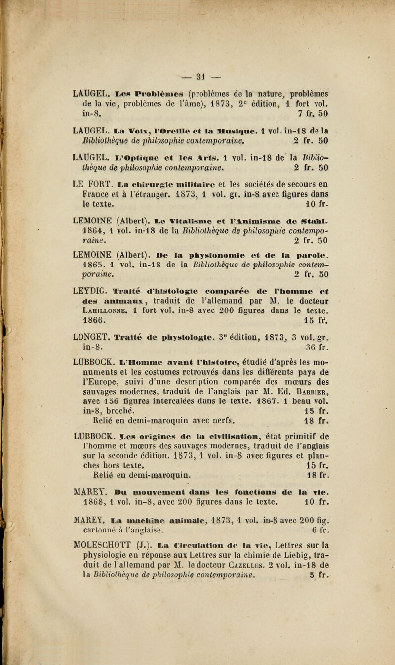 — 31 — LAUGEL. liCS Problèmes (problèmes de la nature, problèmes de la vie, problèmes de l'âme), 1873, 2 édition, 1 fort vol. in-8. 7 fr. 50 LÂUGEL. ba Voix, l'Oreille et la Musique. 1 voi.iu-18 delà Bibliothèque de philosophie contemporaine. 2 fr. 50 LÀUGEL. li'Optique et les Arts. 1 vol. in-18 de la biblio¬ thèque de philosophie contemporaine. 2 fr. 50 LE FORT, ba chirur$;ic militaire et les sociétés de secours en France et à l'étranger. 1873, 1 vol. gr. 1н-8 avec figures dans le texte. 10 fr. LEMOINE (Albert). liO Vitalisme et l'Animisme de istalli. 1864. 1 vol. in-18 de la Bibliothèque de philosophie contempo¬ raine. 2 fr. 50 LEMOINE (Albert). De la physionomie et de la parole. 1865. 1 vol. in-18 de la Bibliothèque de philosophie contem¬ poraine. 2 fr. 50 LEYDIG. Traité d'histologie comparée de l'homme et des animaux, traduit de l'allemand par M. le docteur Lahillonne. 1 fort vol. in-8 avec 200 figures dans le texte. 1866. 15 fi. LONGET. Traité de physiologie. 3® édition, 1873, 3 vol. gr. in-8. 36 fr. LUBBOCK. li'Homme avant l'histoire, étudié d'après les mo¬ numents et les costumes retrouvés dans les différents pays de l'Europe, suivi d'une description comparée des moeurs des sauvages modernes, traduit de l'anglais par M. Ed. Barbier, avec 156 figures intercalées dans le texte. 1867. 1 beau vol. in-8, broché. 15 fr. Relié en demi-maroquin avec nerfs. 18 fr. LUBBOCK, bes origines de la civilisation, état primitif de l'homme et mœurs des sauvages modernes, traduit de l'anglais sur la seconde édition. 1873, 1 vol. in-8 avec figures et plan¬ ches hors texte. 15 fr. Relié en demi-maroquin. 18 fr. MÂREY. nu mouvement dans les fonctions de la vie. 1868, 1 vol. in-8, avec 200 figures dans le texte. 10 fr. MAREY. La machine animale, 1873, 1 vol. in-8 avec 200 fig. cartonné à l'anglaise. 6 fr. MOLESCHOTT (J.). ba Circulation de la vie, Lettres sur la physiologie en réponse aux Lettres sur la chimie de Liebig, tra¬ duit de l'allemand par M. le docteur Gazelles. 2 vol. in-18 de la Bibliothèque de philosophie contemporaine. 5 fr.