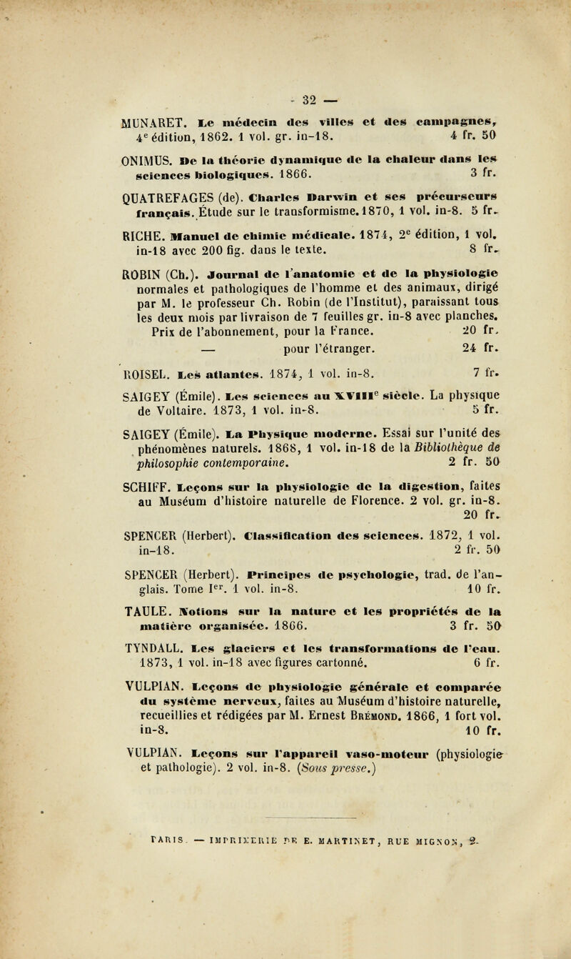 - 32 — MUNARET. be médecin des villes et des campagnes, 4® édition, 1862. 1 vol. gr. in-18. 4 fr. 50 ONIMUS. De la théorie dynamique de la chaleur dans le$» sciences biologiques. 1866. 3 Гг. QÜATREFAGES (de). Charles Darwin et ses précursears français. Étude sur le traosformisme. 1870, 1 vol. ia-8. 5 fr. BICHE. Manuel de chimie médicale. 187-i, 2*^ édition, 1 vol. ia-18 avec 200 fig. dans le texte. 8 fr, ßOBIN (Ch.). Journal de l'anatomie et de la physiologie normales et pathologiques de l'homme et des animaux, dirigé par M. le professeur Ch. Robin (de l'Institut), paraissant tous les deux mois par livraison de 7 feuilles gr. iu-8 avec planches. Prix de l'abonnement, pour la France. 20 fr. — pour l'étranger. 24 fr. ROISEL. bes atlantes. 1874, 1 vol. in-8. 7 fr. SAIGEY (Emile). liCS sciences au HLVm® siècle. La physique de Voltaire. 1873, 1 vol. in-8. 5 fr. SAIGEY (Emile), ba Physique moderne. Essai sur l'unité des phénomènes naturels. 1868, 1 vol. in-18 de \î Bibliothèque de philosophie contemporaine. 2 fr. 50 SCHIfF. beçons sur la physiologie de la digestion, faites au Muséum d'histoire naturelle de Florence. 2 vol. gr. in-8. 20 fr. SPENCER (Herbert). Classíflcatíon des sciences. 1872, 1 vol. in-18. 2 fr. 50 SPENCER (Herbert). Principes de psychologie, trad, de l'an¬ glais. Tome I''. 1 vol. in-8. 10 fr. TAULE. IVotions sur la nature et les propriétés de la matière organisée. 1866. 3 fr. 50 TYNDALL. bes glaciers et les transformations de l'eau. 1873, 1 vol. in-18 avec figures cartonné. 6 fr. VULPIAN. l.eçons de physiologie générale et comparée du système nerveux, faites au Muséum d'histoire naturelle, recueillies et rédigées par M. Ernest Brémond. 1866, 1 fort vol. in-8. 10 fr. VULPIAN. licçons sur l'appareil vaso-moteur (physiologie et pathologie). 2 vol. in-8. {Sous presse.) TAniS. — IMrnn-EUIE Б. MARTIKET, RUE MIGNO.N, 2-