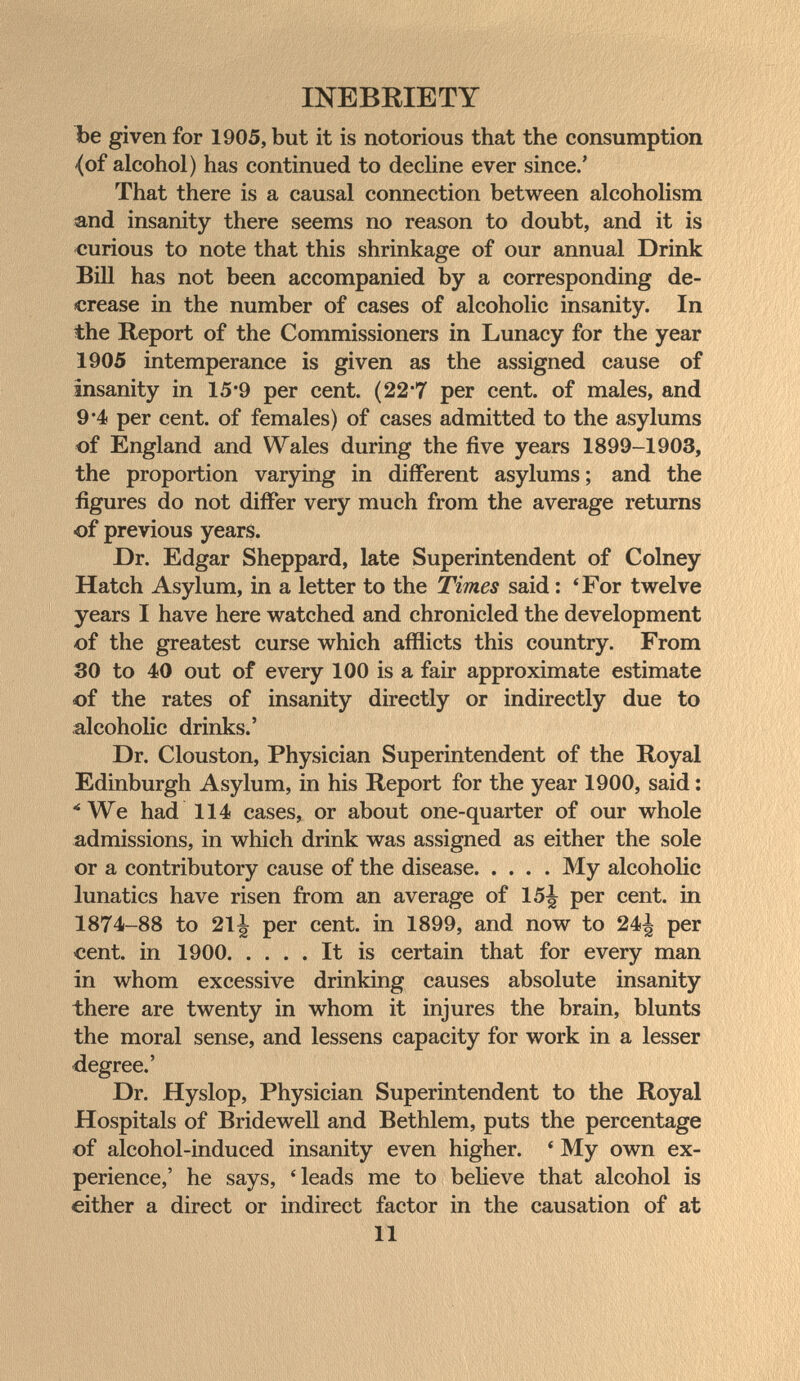 INEBRIETY Ъе given for 1905, but it is notorious that the consumption {of alcohol) has continued to dechne ever since.' That there is a causal connection between alcoholism sand insanity there seems no reason to doubt, and it is «urious to note that this shrinkage of our annual Drink BiU has not been accompanied by a corresponding de¬ crease in the number of cases of alcoholic insanity. In the Report of the Commissioners in Lunacy for the year 1905 intemperance is given as the assigned cause of insanity in 15*9 per cent. (22*7 per cent, of males, and 9*4 per cent, of females) of cases admitted to the asylums of England and Wales during the five years 1899-1903, the proportion varying in different asylums; and the figures do not differ very much from the average returns of previous yeariS. Dr. Edgar Sheppard, late Superintendent of Colney Hatch Asylum, in a letter to the Times said : *For twelve years I have here watched and chronicled the development of the greatest curse which afflicts this country. From 30 to 40 out of every 100 is a fair approximate estimate of the rates of insanity directly or indirectly due to alcoholic drinks.' Dr. Clouston, Physician Superintendent of the Royal Edinburgh Asylum, in his Report for the year 1900, said : ■'We had 114 cases, or about one-quarter of our whole admissions, in which drink was assigned as either the sole or a contributory cause of the disease My alcoholic lunatics have risen from an average of 15^ per cent, in 1874-88 to 21^ per cent, in 1899, and now to 24^ per cent, in 1900 It is certain that for every man in whom excessive drinking causes absolute insanity there are twenty in whom it injures the brain, blunts the moral sense, and lessens capacity for work in a lesser degree.' Dr. Hyslop, Physician Superintendent to the Royal Hospitals of Bridewell and Bethlem, puts the percentage of alcohol-induced insanity even higher. * My own ex¬ perience,' he says, 'leads me to believe that alcohol is either a direct or indirect factor in the causation of at 11