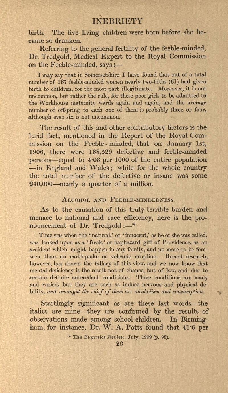 INEBRIETY birth. The five living children were born before she be¬ same so driinken. Referring to the general fertility of the feeble-minded. Dr. Tredgold, Medical Expert to the Royal Commission -on the Feeble-minded, says :— I may say that in Somersetshire I have found that out of a total number of 167 feeble-minded women nearly two-fifths (61) had given birth to children, for the most part illegitimate. Moreover, it is not uncommon, but rather the rule, for these poor girls to be admitted to the Workhouse maternity wards again and again, and the average number of offspring to each one of them is probably three or four, .-although even six is not uncommon. The result of this and other contributory factors is the lurid fact, mentioned in the Report of the Royal Com¬ mission on the Feeble-minded, that on January 1st, 1906, there were 138,529 defective and feeble-minded persons—equal to 4*03 per 1000 of the entire population —in England and Wales ; while for the whole country the total number of the defective or insane was some ^40,000—nearly a quarter of a million. Alcohol and Feeble-mindedness. As to the causation of this truly terrible burden and menace to national and race efficiency, here is the pro¬ nouncement of Dr. Tredgold :—* Time was when the ' natural,' or ' innocent,' as he or she was called, was looked upon as a ' freak,' or haphazard gift of Providence, as an лccident which might happen in any family, and no more to be fore¬ seen than an earthquake or volcanic eruption. Recent research, however, has shown the fallacy of this view, and we now know that tnental deficiency is the result not of chance, but of 1алу, and due to certain definite antecedent conditions. These conditions are many ^nd varied, but they are such as induce nervous and physical de¬ bility, and amongst the chief of them are alcoholism and consumption. Startlingly significant as are these last words—the italics are mine—they are confirmed by the results of observations made among school-children. In Birming¬ ham, for instance, Dr. W. A. Potts found that 41 *6 per * The Eugenics Bevietc, July, 1909 (p. 98). 20