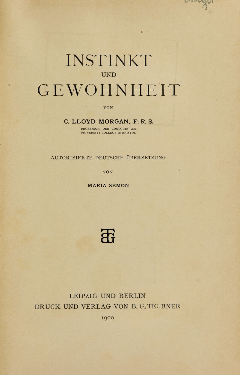 INSTINKT UND GEWOHNHEIT VON C. LLOYD MORGAN, F. R. S. PROFESSOR DER ZOOLOGIE AM UNIVERSITY COLLEGE IN BRISTOL AUTORISIERTE DEUTSCHE ÜBERSETZUNG VON * MARIA SEMON LEIPZIG UND BERLIN DRUCK UND VERLAG VON B. G.TEUBNER 1909