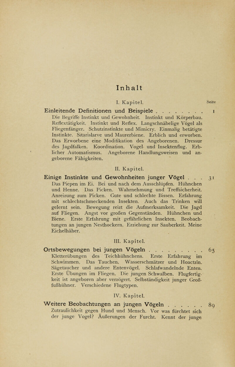 Inhalt I. Kapitel. Einleitende Definitionen und Beispiele Die Begriffe Instinkt und Gewohnheit. Instinkt und Körperbau. Reflextätigkeit. Instinkt und Reflex. Langschnäbelige Vögel als Fliegenfänger. Schutzinstinkte und Mimicry. Einmalig betätigte Instinkte. Sitarislarve und Maurerbiene. Erblich und erworben. Das Erworbene eine Modifikation des Angeborenen. Dressur des Jagdfalken. Koordination. Vogel- und Insektenflug. Erb¬ licher Automatismus. Angeborene Handlungsweisen und an¬ geborene Fähigkeiten. II. Kapitel. Einige Instinkte und Gewohnheiten junger Vögel ... 31 Das Piepen im Ei. Bei und nach dem Ausschlüpfen. Hühnchen und Henne. Das Picken. Wahrnehmung und Treffsicherheit. Anreizung zum Picken. Gute und schlechte Bissen. Erfahrung mit schlechtschmeckenden Insekten. Auch das Trinken will gelernt sein. Bewegung reizt die Aufmerksamkeit. Die Jagd auf Fliegen. Angst vor großen Gegenständen. Hühnchen und Biene. Erste Erfahrung mit gefährlichen Insekten. Beobach¬ tungen an jungen Nesthockern. Erziehung zur Sauberkeit. Meine Eichelhäher. III. Kapitel. Ortsbewegungen bei jungen Vögeln 65 Kletterübungen des Teichhühnchens. Erste Erfahrung im Schwimmen. Das Tauchen. Wasserschmätzer und Hoactzin. Sägetaucher und andere Entenvögel. Schlafwandelnde Enten. Erste Übungen im Fliegen. Die jungen Schwalben. Flugfertig¬ keit ist angeboren aber verzögert. Selbständigkeit junger Groß¬ fußhühner. Verschiedene Flugtypen. IV. Kapitel. Weitere Beobachtungen an jungen Vögeln 89 Zutraulichkeit gegen Hund und Mensch. Vor was fürchtet sich der junge Vogel? Äußerungen der Furcht. Kennt der junge Seite I