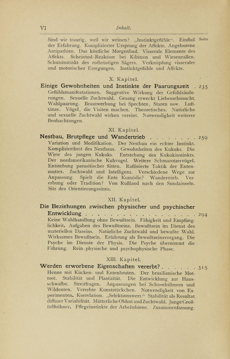 VI Inhalt. Sind wir traurig, weil wir weinen? „Instinktgefühle. Einfluß Seite der Erfahrung. Komplizierter Ursprung der Affekte. Angeborene Antipathien. Das köstliche Morgenbad. Viszerale Elemente des Affekts. Scheintod-Reaktion bei Kibitzen und Wiesenrallen. Schutzinstinkt des rotbrüstigen Sägers. Verknüpfung viszeraler und motorischer ïlrregungen. Instinktgefühle und Affekte. X. Kapitel. Einige Gewohnheiten und Instinkte der Paarungszeit . 235 Gefühlsmanifestationen. Suggestive Wirkung der Gefühlsäuße¬ rungen. Sexuelle Zuchtwahl. Gesang erweckt Liebessehnsucht. Wahlpaarung. Brautwerbung bei Spechten, Staren usw. Luft¬ tänze. Vögel, die Visiten machen. Theoretisches. Natürliche und sexuelle Zuchtwahl wirken vereint. Notwendigkeit weiterer Beobachtungen. XL Kapitel. Nestbau, Brutpflege und Wandertrieb  259 Variation und Modifikation. Der Nestbau ein echter Instinkt. Kompliziertheit des Nestbaus. Gewohnheiten des Kukuks. Die Wirte des jungen Kukuks. Entstehung des Kukukinstinkts. Der nordamerikanische Kuhvogel. Weitere Schmarotzervögel. Entstehung parasitischer Sitten. Raffinierte Taktik der Enten¬ mutter. Zuchtwahl und Intelligenz. Verschiedene Wege zur Anpassung. Spielt die Ente Komödie? Wandertrieb. Ver¬ erbung oder Tradition? Von Rußland nach den Sundainseln. Sitz des Orientierungssinns. XII. KapiteL Die Beziehungen zwischen physischer und psychischer Entwicklung 294 Keine Wahlhandlung ohne Bewußtsein. Fähigkeit und Empfäng¬ lichkeit. Aufgaben des Bewußtseins. Bewußtsein im Dienst des materiellen Daseins. Natürliche Zuchtwahl und bewußte W'ahl. Wirksames Bewußtsein. Erfahrung als Bewußtseinsvorgang. Die Psyche im Dienste der Physis. Die Psyche übernimmt die Führung. Rein-physische und psychophysische Phase. XIII. KapiteL Werden erworbene Eigenschaften vererbt? 315 Henne mit Kücken- und Entenbruten. Der brasilianische Mot- mot. Stabilität und Plastizität. Die Entwicklung zur Haus¬ schwalbe. Streitfragen. Anpassungen bei Schneehühnern und Wildenten. Vererbte Kunststückchen. Notwendigkeit von Ex¬ perimenten. Korrelation. ,,Selektionswert. Stabilität als Resultat diffuser Variabilität. MütterHche Obhut undZuchtwahl. JungeGroß- fußhühner. Pflegeinstinkte der Arbeitsbiene. Zusammenfassung.