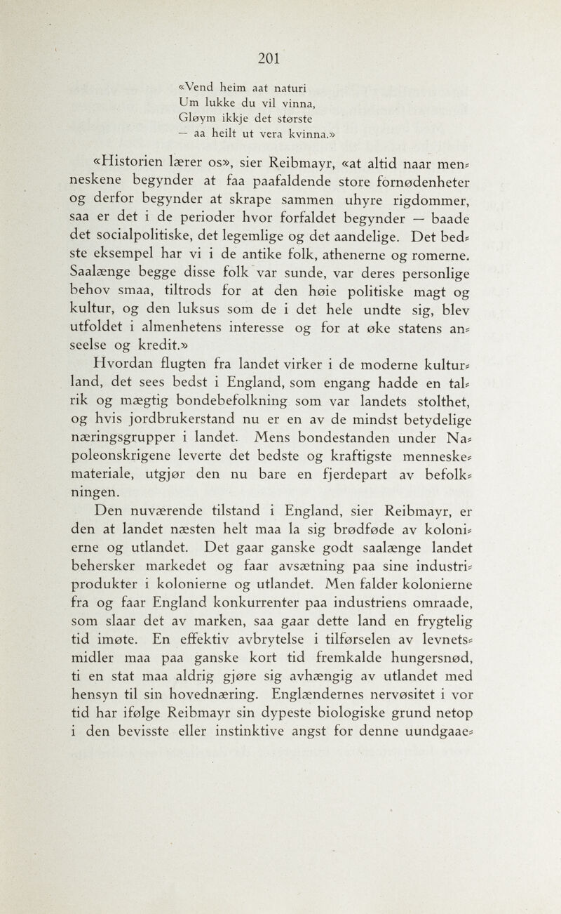 201 «Vend heim aat naturi Um lukke du vil vinna, Gleym ikkje det sterste — aa heilt ut vera kvinna.» «Historien laerer os», sier Reibmayr, «at altid naar mens neskene begynder at faa paafaldende store fornodenheter og derfor begynder at skrape sammen uhyre rigdommer, saa er det i de perioder hvor forfaldet begynder — baade det socialpolitiske, det legemlige og det aandelige. Det bed# ste eksempel har vi i de antike folk, athenerne og romerne. Saalaenge begge disse folk var sunde, var deres personlige behov smaa, tiltrods for at den hoie politiske magt og kultur, og den luksus som de i det hele undte sig, blev utfoldet i almenhetens interesse og for at оке statens an# seelse og kredit.» Hvordan flugten fra landet virker i de moderne kultur# land, det sees bedst i England, som engang hadde en tab rik og maegtig bondebefolkning som var landets stolthet, og hvis jordbrukerstand nu er en av de mindst betydelige naeringsgrupper i landet. Mens bondestanden under Na# poleonskrigene leverte det bedste og kraftigste menneske? materiale, utgjor den nu bare en fjerdepart av befolk# ningen. Den nuvaerende tilstand i England, sier Reibmayr, er den at landet naesten helt maa la sig brodfode av koloni# erne og utlandet. Det gaar ganske godt saalaenge landet behersker markedet og faar avsaetning paa sine industri# produkter i kolonierne og utlandet. Men faider kolonierne fra og faar England konkurrenter paa industriens omraade, som slaar det av marken, saa gaar dette land en frygtelig tid imote. En effektiv avbrytelse i tilforselen av levnets# midier maa paa ganske kort tid fremkalde hungersnod, ti en stat maa aldrig gjore sig avhaengig av utlandet med hensyn til sin hovednaering. Englaendernes nervositet i vor tid har ifelge Reibmayr sin dypeste biologiske grund netop i den bevisste eller instinktive angst for denne uundgaae#