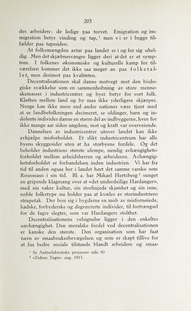 203 des arbeidere: de ledige paa torvet. Emigration og im# migration betyr vinding og tap, ^ men v i er i begge tib faelder paa tapssiden. At folkemaengden avtar paa landet er i og for sig uheb dig. Men det skjaebnesvangre ligger deri atdet er et symp# torn. I folkenes okonomiske og kulturelle kamp for tib vaereisen kommer det ikke saa meget an paa folketal# let, men derimot paa kvaliteten. Decentralisationen skal danne motvegt mot den biojo? giske svaekkelse som en sammenhobning av store menne* skemasser i industricentrer og byer betyr for vort folk. Kloften mellem land og by maa ikke yderligere skjaerpes. Norge kan ikke mere end andre nationer vaere tjent med at se landbefolkningen decimeret, se Oldinger, barn og in# dolente individer danne en storre del av indbyggerne, hvor for ikke mange aar siden ungdom, mot og kraft var overveiende. Dannelsen av industricentrer utover landet kan ikke avhjaelpe misforholdet. Et slikt industricentrum har alle byens skyggesider uten at ha storbyens fordele. Og det beholder industriens storste ulempe, nemlig avhaengighets# forholdet mellem arheidsherren og arbeideren. Avhaengig# hetsforholdet er forbandelsen inden industrien. Vi har fra tid til anden ogsaa her i landet hört det samme varsko som Rousseaus i sin tid. Bl. a. har Mikael Hertzberg ^ sunget en gripende klagesang over at «det underdeilige Hardanger», med sin vakre kultur, sin storlinjede skjonhet og sin rene, noble folketype nu holder paa at kvaeles av storindustriens strupetak. Der brer sig i bygderne en mob av misfornoiede, hadske, forbyderske og degenererte individer, til fortraengsel for de fagre slegter, som var Hardangers stolthet. Decentralisationens velsignelse ligger i den enkeltes uavhaengighet. Den moralske fordel ved decentralisationen er kanske den storste. Den organisation som har faat navn av smaabrukerbevaegelsen og som er skapt tillive for at faa bedre sociale tilstande blandt arbeidere og smaa# ' Se Antiselektoriske processer side 80. «Tidens Tegn», aug. 1913.