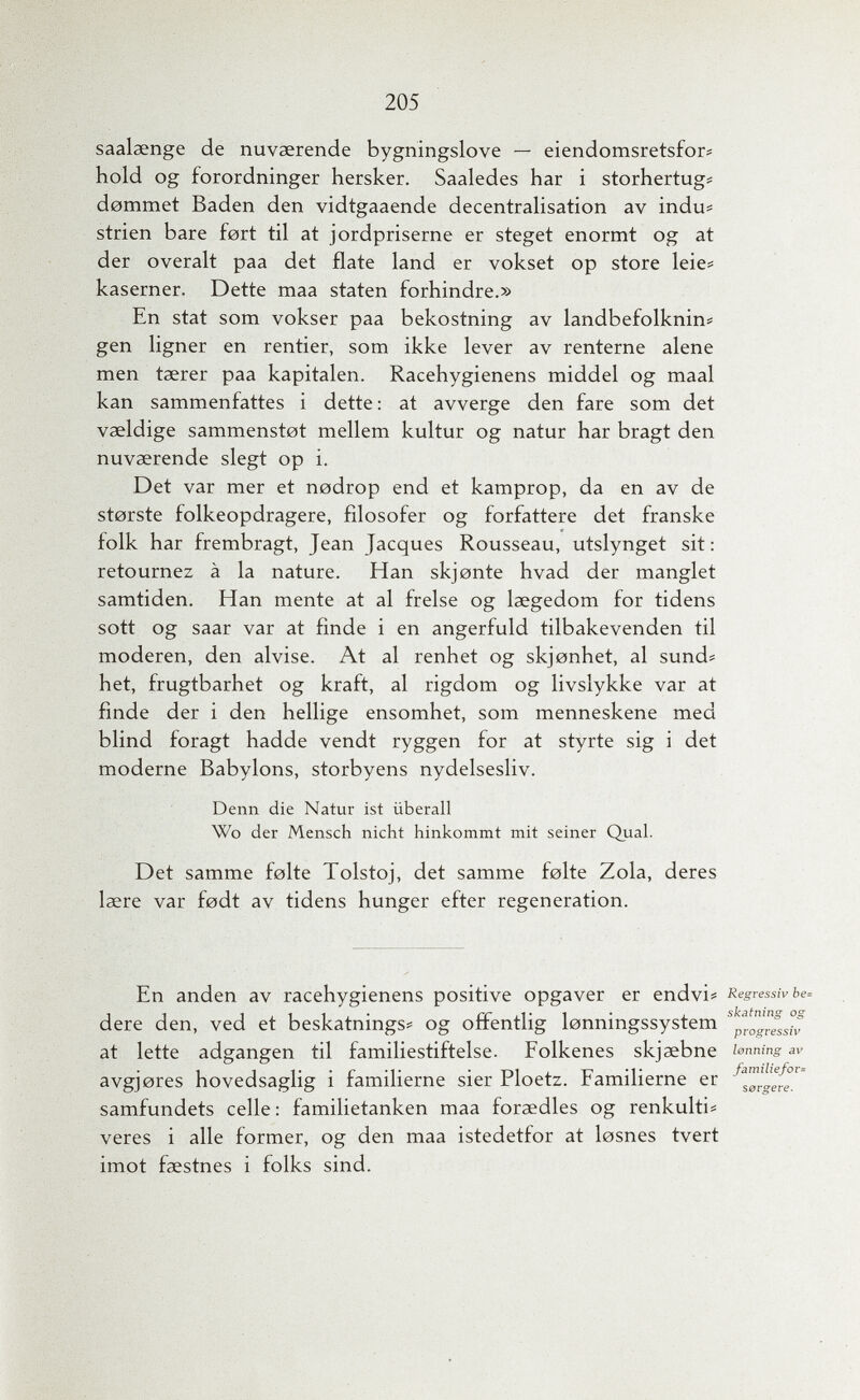 205 saalaenge de nuvserende bygningslove — eiendomsretsfor« hold og forordninger hersker. Saaledes har i storhertugí d0mmet Baden den vidtgaaende decentralisation av indu# Strien bare fort til at jordpriserne er steget enormt og at der overalt paa det fíate land er vokset op store leie? kaserner. Dette maa staten forhindre.» En stat som vokser paa bekostning av landbefolknin# gen ligner en rentier, som ikke lever av renterne alene men taerer paa kapitalen. Racehygienens middel og maal kan sammenfattes i dette : at avverge den fare som det vaeldige sammenstot mellem kultur og natur har bragt den nuvaerende siegt op i. Det var mer et nodrop end et kamprop, da en av de storste folkeopdragere, fìlosofer og forfattere det franske folk har frembragt, Jean Jacques Rousseau, utslynget sit: retournez à la nature. Han skjonte hvad der manglet samtiden. Han mente at al frelse og laegedom for tidens sott og saar var at finde i en angerfuld tilbakevenden til moderen, den alvise. At al renhet og skjonhet, al sund? het, frugtbarhet og kraft, al rigdom og livslykke var at finde der i den hellige ensomhet, som menneskene med blind foragt hadde vendt ryggen for at styrte sig i det moderne Babylons, storbyens nydelsesliv. Denn die Natur ist überall Wo der Mensch nicht hinkommt mit seiner Qual. Det samme folte Tolstoj, det samme folte Zola, deres laere var fodt av tidens hunger efter regeneration. En anden av racehygienens positive opgaver er endvi* Regressiv Ье. dere den, ved et beskatnings# og offentlig lonningssystem at lette adgangen til familiestiftelse. Folkenes skjaebne i^nning av avgjores hovedsaglig i familierne sier Ploetz. Familierne er samfundets celle: familietanken maa foraedles og renkulti^ veres i alle former, og den maa istedetfor at losnes tvert imot faestnes i folks sind.