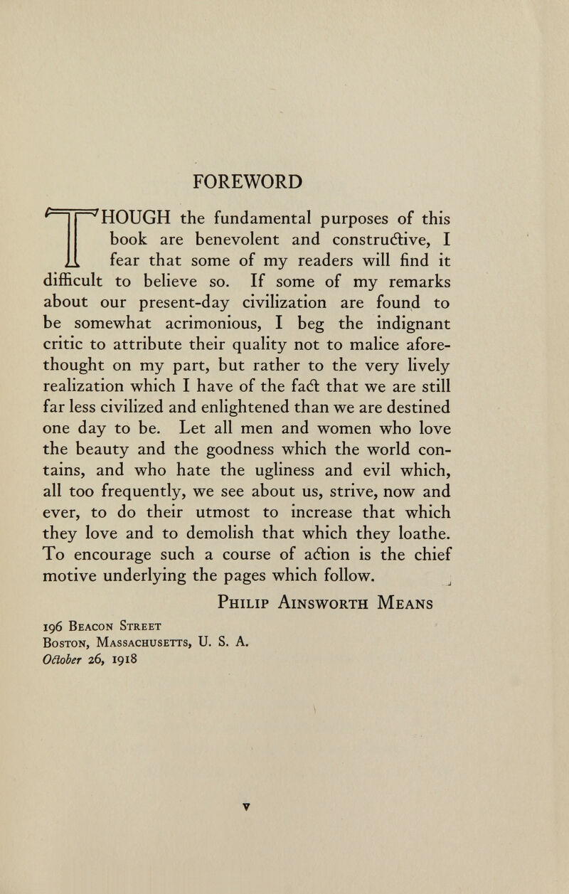 FOREWORD ^ ^ HOUGH the fundamental purposes of this book are benevolent and constructive, I ,1 fear that some of my readers will find it difficult to believe so. If some of my remarks about our present-day civilization are found to be somewhat acrimonious, I beg the indignant critic to attribute their quality not to malice afore¬ thought on my part, but rather to the very lively realization which I have of the faft that we are still far less civilized and enlightened than we are destined one day to be. Let all men and women who love the beauty and the goodness which the world con¬ tains, and who hate the ugliness and evil which, all too frequently, we see about us, strive, now and ever, to do their utmost to increase that which they love and to demolish that which they loathe. To encourage such a course of acftion is the chief motive underlying the pages which follow. ^ Philip Ainsworth Means 196 Beacon Street Boston, Massachusetts, U. S. A. ОшЪег 26, 1918 V