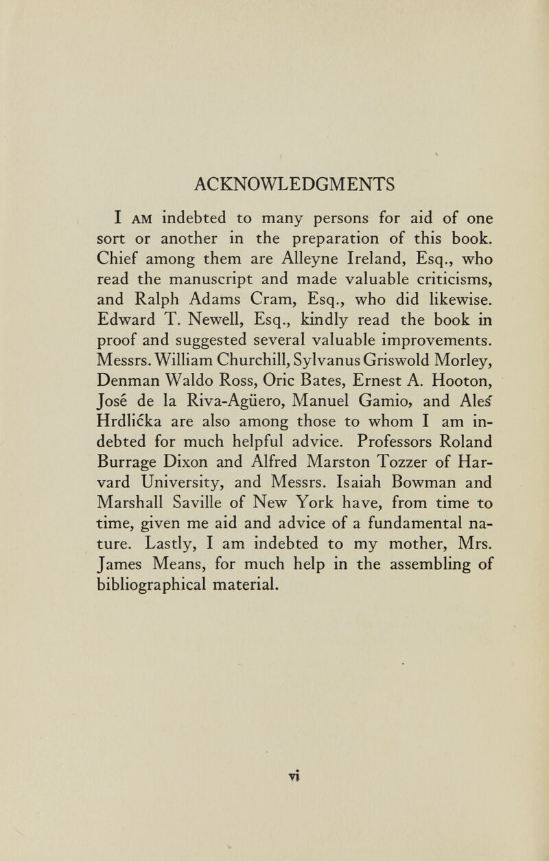 ACKNOWLEDGMENTS I AM indebted to many persons for aid of one sort or another in the preparation of this book. Chief among them are Alleyne Ireland, Esq., who read the manuscript and made valuable criticisms, and Ralph Adams Cram, Esq., who did likewise. Edward T. Newell, Esq., kindly read the book in proof and suggested several valuable improvements. Messrs. William Churchill, Sylvanus Griswold Morley, Denman Waldo Ross, Oric Bates, Ernest A. Hooton, José de la Riva-Agüero, Manuel Gamio, and Ales' Hrdlicka are also among those to whom I am in¬ debted for much helpful advice. Professors Roland Burrage Dixon and Alfred Marston Tozzer of Har¬ vard University, and Messrs. Isaiah Bowman and Marshall Saville of New York have, from time to time, given me aid and advice of a fundamental na¬ ture. Lastly, I am indebted to my mother, Mrs. James Means, for much help in the assembling of bibliographical material. vi