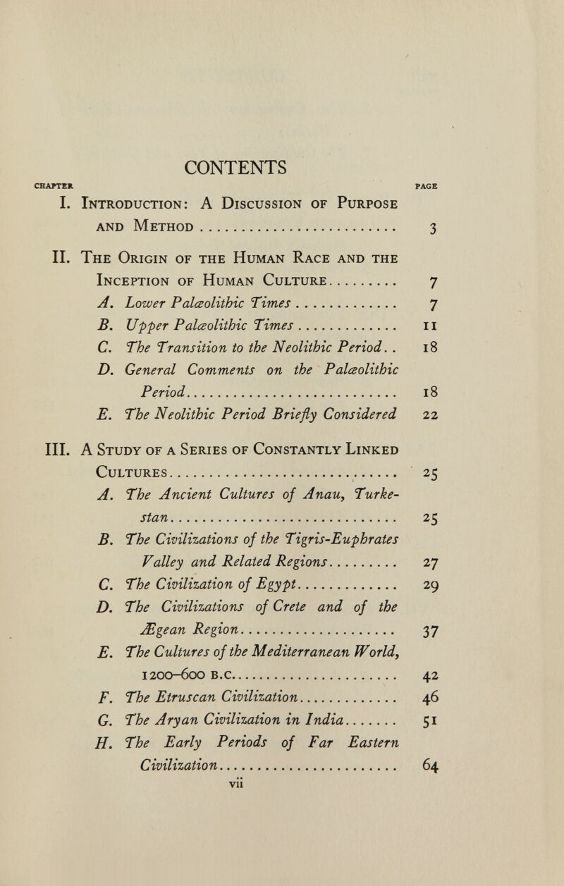 CONTENTS CHAPTER PAGE 1. Introduction: A Discussion of Purpose and Method 3 II. The Origin of the Human Race and the Inception of Human Culture 7 A. Lower Paleolithic Times 7 B. Upper Palœolithic Times 11 C. The Transition to the Neolithic Period. . 18 D. General Comments on the Palœolithic Period 18 E. The Neolithic Period Briefly Considered 22 III. A Study of a Series of Constantly Linked Cultures  25 A. The Ancient Cultures of AnaUy Turke¬ stan 25 B. The Civilizations of the Tigris-Euphrates Valley and Related Regions 27 C. The Civilization of Egypt 29 D. The Civilizations of Crete and of the Mgean Region 37 E. The Cultures of the Mediterranean Worlds 1200-600 B.c 42 F. The Etruscan Civilization   46 G. The Aryan Civilization in India 51 H. The Early Periods of Far Eastern Civilization  64 vü