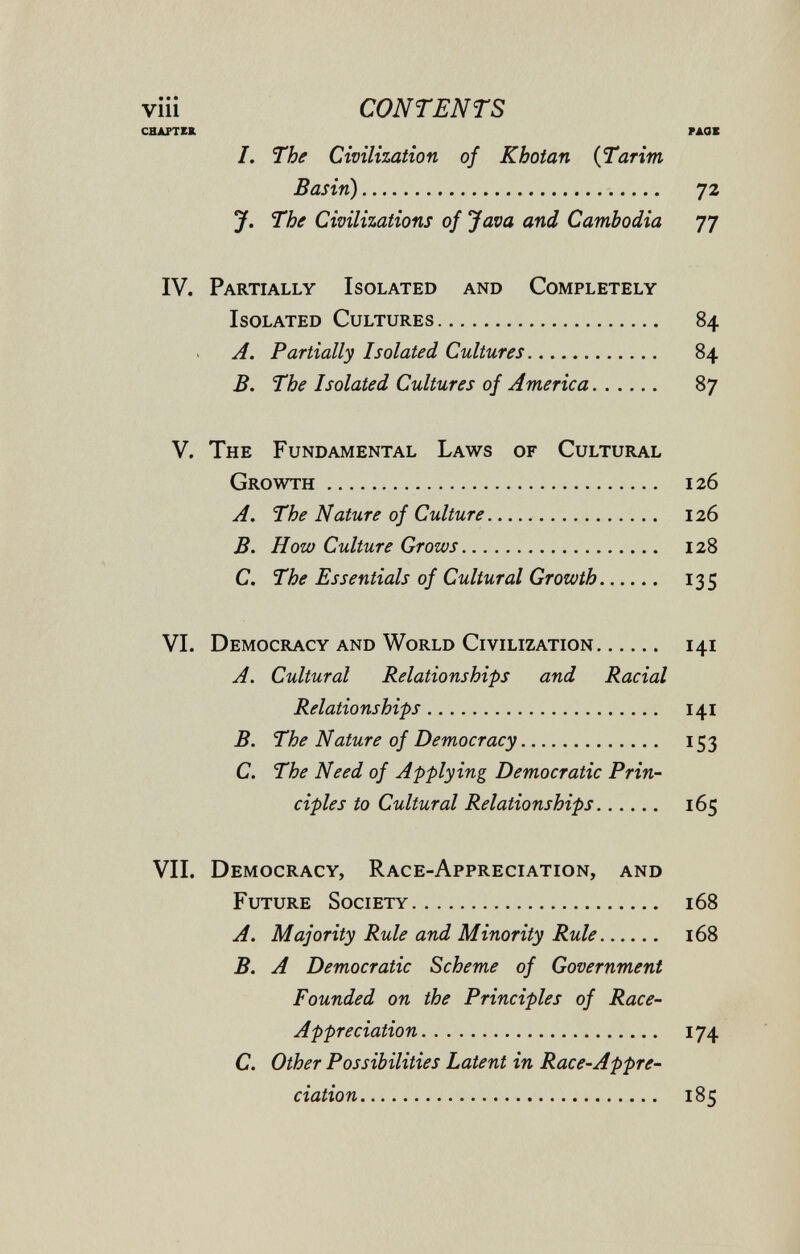 viii CONTENTS CHAPTER РДОХ /. The Civilization of Kbotan iTarim Basin) 72 J. The Civilizations of Java and Cambodia 77 IV. Partially Isolated and Completely Isolated Cultures 84 A. Partially Isolated Cultures 84 B. The Isolated Cultures of America 87 V. The Fundamental Laws of Cultural Growth 126 A. The Nature of Culture.  126 B. How Culture Grows 128 C. The Essentials of Cultural Growth 135 VI. Democracy and World Civilization 141 A. Cultural Relationships and Racial Relationships 141 B. The Nature of Democracy 153 C. The Need of Applying Democratic Prin¬ ciples to Cultural Relationships 165 VII. Democracy, Race-Appreciation, and Future Society 168 A. Majority Rule and Minority Rule 168 B. A Democratic Scheme of Government Founded on the Principles of Race- Appreciation 174 C. Other Possibilities Latent in Race-Appre¬ ciation 185