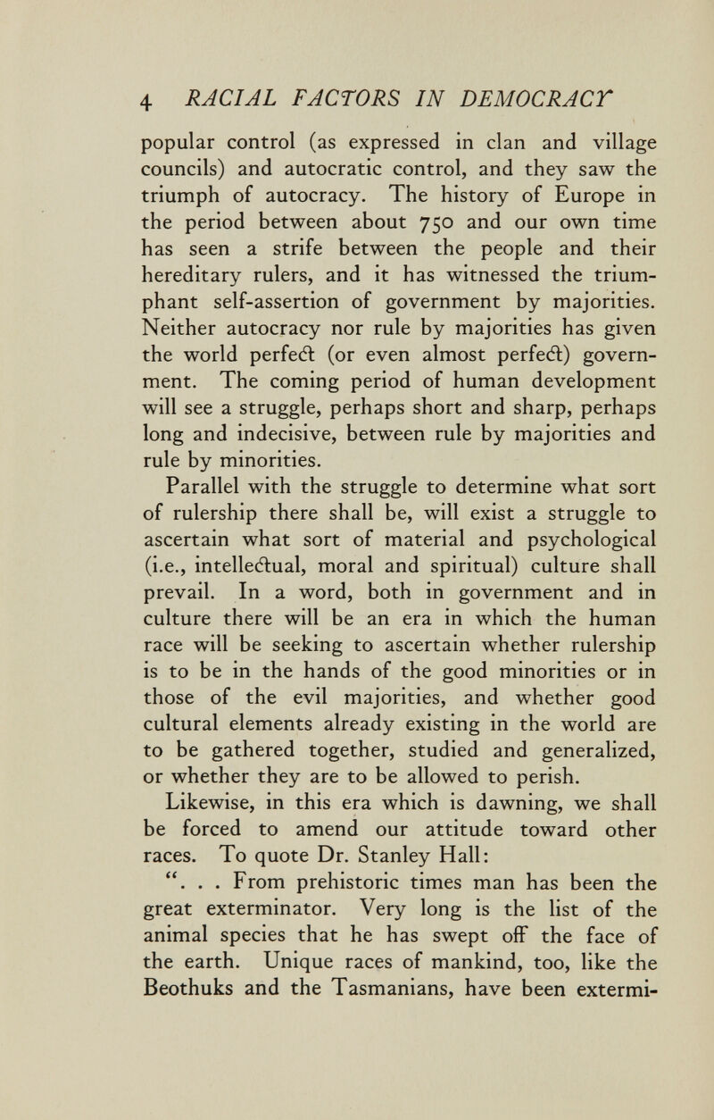 4 RACIAL FACTORS IN DEMOCRACT popular control (as expressed in clan and village councils) and autocratic control, and they saw the triumph of autocracy. The history of Europe in the period between about 750 and our own time has seen a strife between the people and their hereditary rulers, and it has witnessed the trium¬ phant self-assertion of government by majorities. Neither autocracy nor rule by majorities has given the world perfect (or even almost perfedl) govern¬ ment. The coming period of human development will see a struggle, perhaps short and sharp, perhaps long and indecisive, between rule by majorities and rule by minorities. Parallel with the struggle to determine what sort of rulership there shall be, will exist a struggle to ascertain what sort of material and psychological (i.e., intelleitual, moral and spiritual) culture shall prevail. In a word, both in government and in culture there will be an era in which the human race will be seeking to ascertain whether rulership is to be in the hands of the good minorities or in those of the evil majorities, and whether good cultural elements already existing in the world are to be gathered together, studied and generalized, or whether they are to be allowed to perish. Likewise, in this era which is dawning, we shall be forced to amend our attitude toward other races. To quote Dr. Stanley Hall: ... From prehistoric times man has been the great exterminator. Very long is the list of the animal species that he has swept oíF the face of the earth. Unique races of mankind, too, like the Beothuks and the Tasmanians, have been extermi-