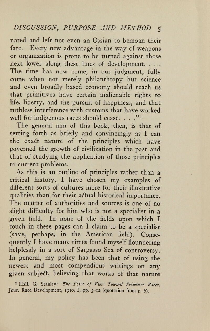 DISCUSSION, PURPOSE AND METHOD 5 nated and left not even an Ossian to bemoan their fate. Every new advantage in the way of weapons or organization is prone to be turned against those next lower along these lines of development. . . . The time has now come, in our judgment, fully come when not merely philanthropy but science and even broadly based economy should teach us that primitives have certain inalienable rights to life, liberty, and the pursuit of happiness, and that ruthless interference with customs that have worked well for indigenous races should cease. . . The general aim of this book, then, is that of setting forth as briefly and convincingly as I can the exadt nature of the principles which have governed the growth of civilization in the past and that of studying the application of those principles to current problems. As this is an outline of principles rather than a critical history, I have chosen my examples of diflferent sorts of cultures more for their illustrative qualities than for their adlual historical importance. The matter of authorities and sources is one of no slight difficulty for him who is not a specialist in a given field. In none of the fields upon which I touch in these pages can I claim to be a specialist (save, perhaps, in the American field). Conse¬ quently I have many times found myself floundering helplessly in a sort of Sargasso Sea of controversy. In general, my policy has been that of using the newest and most compendious writings on any given subjedl, believing that works of that nature ^ Hall, G. Stanley: The Point of View Toward Primitive Races. Jour. Race Development, 1910, I, pp. 5-12 (quotation from p. 6).