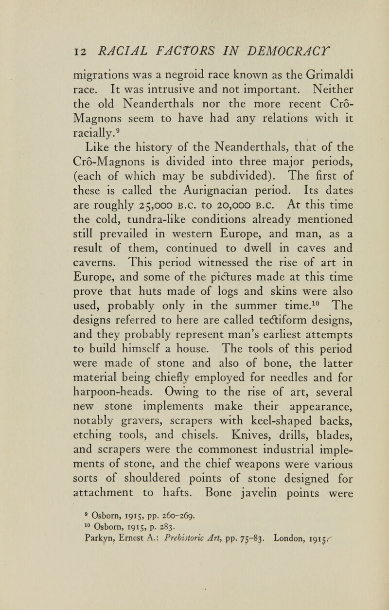 12 RACIAL FACTORS IN DEMOCRACY migrations was a negroid race known as the Grimaldi race. It was intrusive and not important. Neither the old Neanderthals nor the more recent Cro- Magnons seem to have had any relations with it racially.® Like the history of the Neanderthals, that of the Cro-Magnons is divided into three major periods, (each of which may be subdivided). The first of these is called the Aurignacian period. Its dates are roughly 25,000 b.c. to 20,000 b.c. At this time the cold, tundra-like conditions already mentioned still prevailed in western Europe, and man, as a result of them, continued to dwell in caves and caverns. This period witnessed the rise of art in Europe, and some of the pictures made at this time prove that huts made of logs and skins were also used, probably only in the summer time.^° The designs referred to here are called teéliform designs, and they probably represent man's earliest attempts to build himself a house. The tools of this period were made of stone and also of bone, the latter material being chiefly employed for needles and for harpoon-heads. Owing to the rise of art, several new stone implements make their appearance, notably gravers, scrapers with keel-shaped backs, etching tools, and chisels. Knives, drills, blades, and scrapers were the commonest industrial imple¬ ments of stone, and the chief weapons were various sorts of shouldered points of stone designed for attachment to hafts. Bone javelin points were ® Osborn, 1915, pp. 260-269. Osborn, 1915, p. 283. Parkyn, Ernest A.: Prehistoric Art, pp. 75-83. London, 1915.'