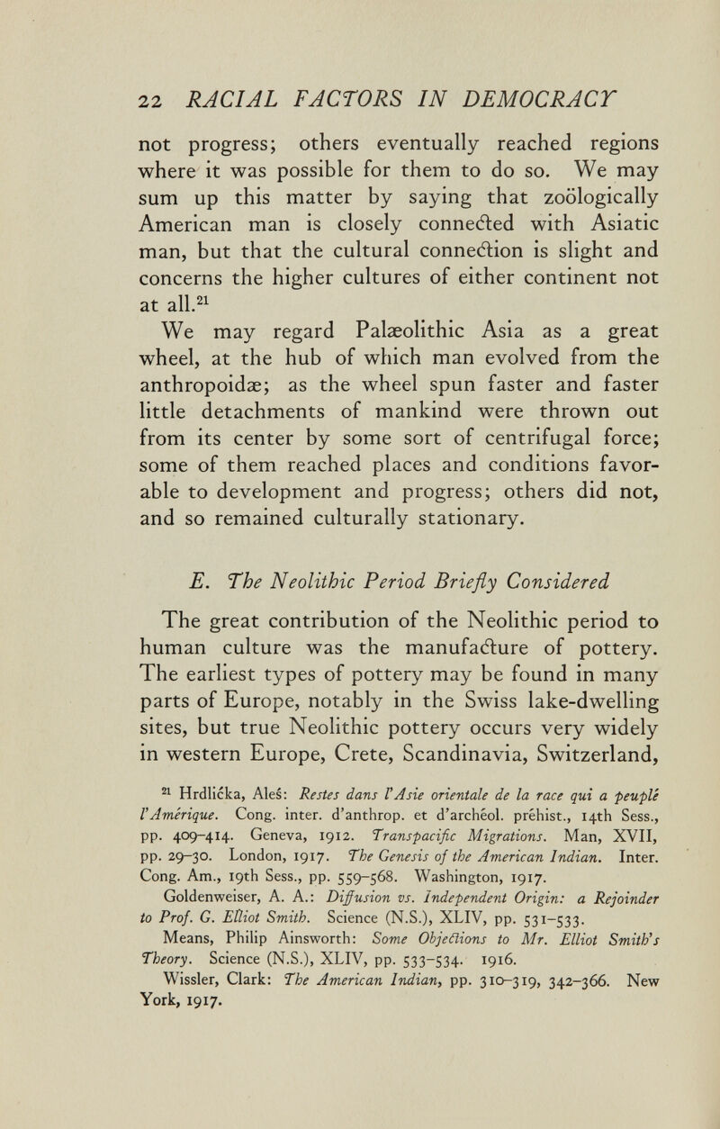 22 RACIAL FACTORS IN DEMOCRACY not progress; others eventually reached regions where it was possible for them to do so. We may sum up this matter by saying that zoologically American man is closely connefted with Asiatic man, but that the cultural connexion is slight and concerns the higher cultures of either continent not at all.^^ We may regard Palaeolithic Asia as a great wheel, at the hub of which man evolved from the anthropoidae; as the wheel spun faster and faster little detachments of mankind were thrown out from its center by some sort of centrifugal force; some of them reached places and conditions favor¬ able to development and progress; others did not, and so remained culturally stationary. E. The Neolithic Period Briefly Considered The great contribution of the Neolithic period to human culture was the manufatìure of pottery. The earliest types of pottery may be found in many parts of Europe, notably in the Swiss lake-dwelling sites, but true Neolithic pottery occurs very widely in western Europe, Crete, Scandinavia, Switzerland, Hrdlicka, Ales: Restes dans VAsie orientale de la race qui a peuplé VAmérique. Cong, inter, d'anthrop. et d'archéol. préhist., 14th Sess., pp. 409-414. Geneva, 1912. Transpacific Migrations. Man, XVII, pp. 29-30. London, 1917. The Genesis of the American Indian. Inter. Cong. Am., 19th Sess., pp. 559-568. Washington, 1917. Goldenweiser, A. A.: Diffusion vs. Independent Origin: a Rejoinder to Prof. G. Elliot Smith. Science (N.S.), XLIV, pp. 531-533. Means, Philip Ainsworth: Some Objeñions to Mr. Elliot Smith's Theory. Science (N.S.), XLIV, pp. 533-534. 1916. Wissler, Clark: The American Indian^ pp. 310-319, 342-366. New York, 1917. i