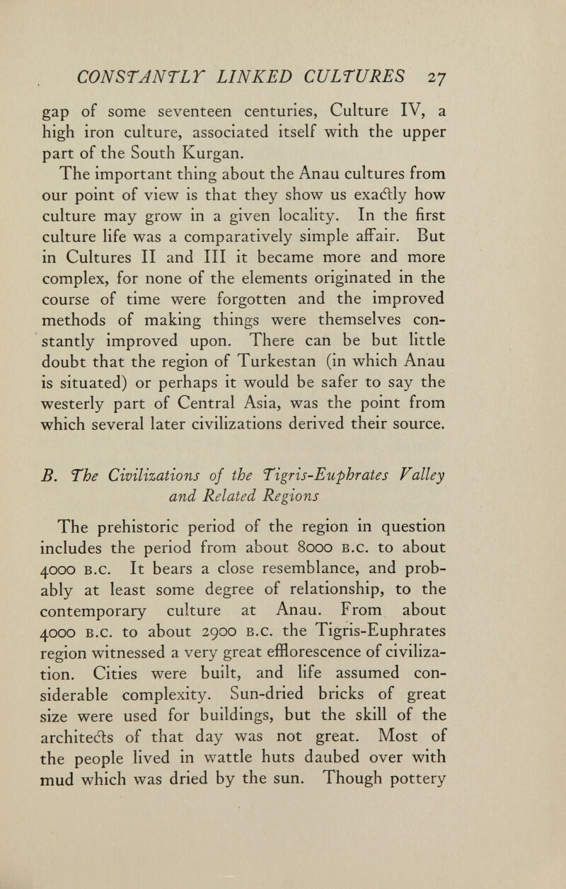 CONSTANTLT LINKED CULTURES 27 gap of some seventeen centuries, Culture IV, a high iron culture, associated itself with the upper part of the South Kurgan. The important thing about the Anau cultures from our point of view is that they show us exatìly how culture may grow in a given locality. In the first culture life was a comparatively simple affair. But in Cultures II and III it became more and more complex, for none of the elements originated in the course of time were forgotten and the improved methods of making things were themselves con¬ stantly improved upon. There can be but little doubt that the region of Turkestan (in which Anau is situated) or perhaps it would be safer to say the westerly part of Central Asia, was the point from which several later civilizations derived their source. B. The Civilizations of the Tigris-Euphrates Valley and Related Regions The prehistoric period of the region in question includes the period from about 8000 b.c. to about 4000 b.c. It bears a close resemblance, and prob¬ ably at least some degree of relationship, to the contemporary culture at Anau. From about 4000 b.c. to about 2900 b.c. the Tigris-Euphrates region witnessed a very great efflorescence of civiliza¬ tion. Cities were built, and life assumed con¬ siderable complexity. Sun-dried bricks of great size were used for buildings, but the skill of the architedis of that day was not great. Most of the people lived in wattle huts daubed over with mud which was dried by the sun. Though pottery