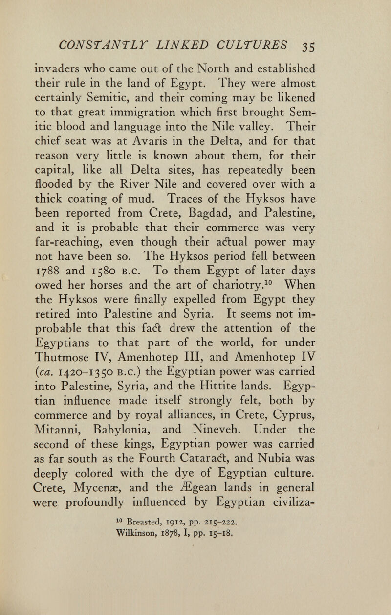 CONSTANTLT LINKED CULTURES 35 invaders who came out of the North and estabhshed their rule in the land of Egypt. They were almost certainly Semitic, and their coming may be likened to that great immigration which first brought Sem¬ itic blood and language into the Nile valley. Their chief seat was at Avaris in the Delta, and for that reason very little is known about them, for their capital, like all Delta sites, has repeatedly been flooded by the River Nile and covered over with a thick coating of mud. Traces of the Hyksos have been reported from Crete, Bagdad, and Palestine, and it is probable that their commerce was very far-reaching, even though their aélual power may not have been so. The Hyksos period fell between 1788 and 1580 B.c. To them Egypt of later days owed her horses and the art of chariotry.^ When the Hyksos were finally expelled from Egypt they retired into Palestine and Syria. It seems not im¬ probable that this faél drew the attention of the Egyptians to that part of the world, for under Thutmose IV, Amenhotep III, and Amenhotep IV {ca. 1420-1350 B.c.) the Egyptian power was carried into Palestine, Syria, and the Hittite lands. Egyp¬ tian influence made itself strongly felt, both by commerce and by royal alliances, in Crete, Cyprus, Mitanni, Babylonia, and Nineveh. Under the second of these kings, Egyptian power was carried as far south as the Fourth Catarad:, and Nubia was deeply colored with the dye of Egyptian culture. Crete, Mycenae, and the ^Egean lands in general were profoundly influenced by Egyptian civiliza-  Breasted, 1912, pp. 215-222. Wilkinson, 1878, I, pp. 15-18.