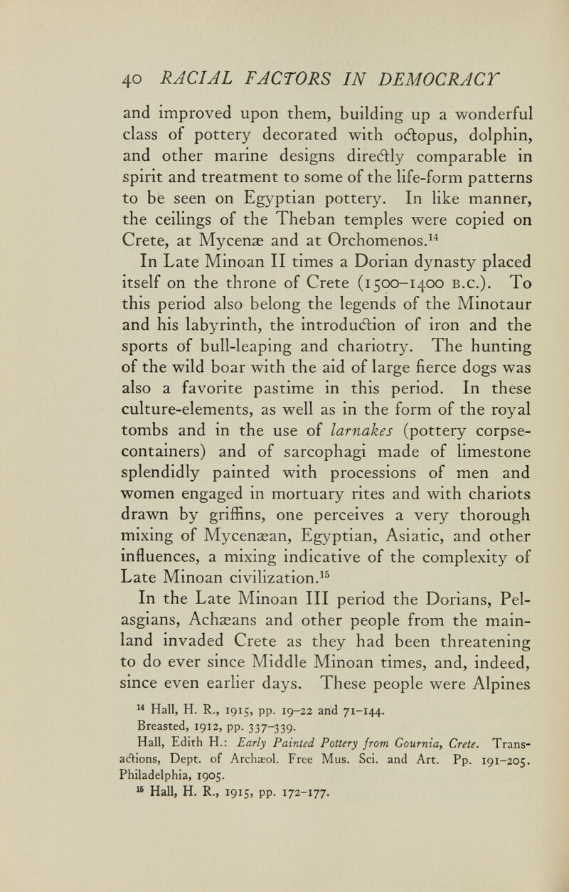 40 RACIAL FACTORS IN DEMOCRACT and improved upon them, building up a wonderful class of pottery decorated with oélopus, dolphin, and other marine designs diredlly comparable in spirit and treatment to some of the life-form patterns to be seen on Egyptian pottery. In like manner, the ceilings of the Theban temples were copied on Crete, at Mycenae and at Orchomenos.^^ In Late Minoan II times a Dorian dynasty placed itself on the throne of Crete (i500-1400 b.c.). To this period also belong the legends of the Minotaur and his labyrinth, the introduction of iron and the sports of bull-leaping and chariotry. The hunting of the wild boar with the aid of large fierce dogs was also a favorite pastime in this period. In these culture-elements, as well as in the form of the royal tombs and in the use of larnakes (pottery corpse- containers) and of sarcophagi made of limestone splendidly painted with processions of men and women engaged in mortuary rites and with chariots drawn by griffins, one perceives a very thorough mixing of Mycenaean, Egyptian, Asiatic, and other influences, a mixing indicative of the complexity of Late Minoan civilization. In the Late Minoan III period the Dorians, Pel- asgians, Achaeans and other people from the main¬ land invaded Crete as they had been threatening to do ever since Middle Minoan times, and, indeed, since even earlier days. These people were Alpines  Hall, H. R., 1915, pp. 19-22 and 71-144. Breasted, 1912, pp. 337^39. Hall, Edith H.: Early Painted Pottery from Gournia, Crete. Trans- aélions, Dept. of Archaeol. Free Mus. Sci. and Art. Pp. 191-205. Philadelphia, 1905.  Hall, H. R., 1915, pp. 172-177.