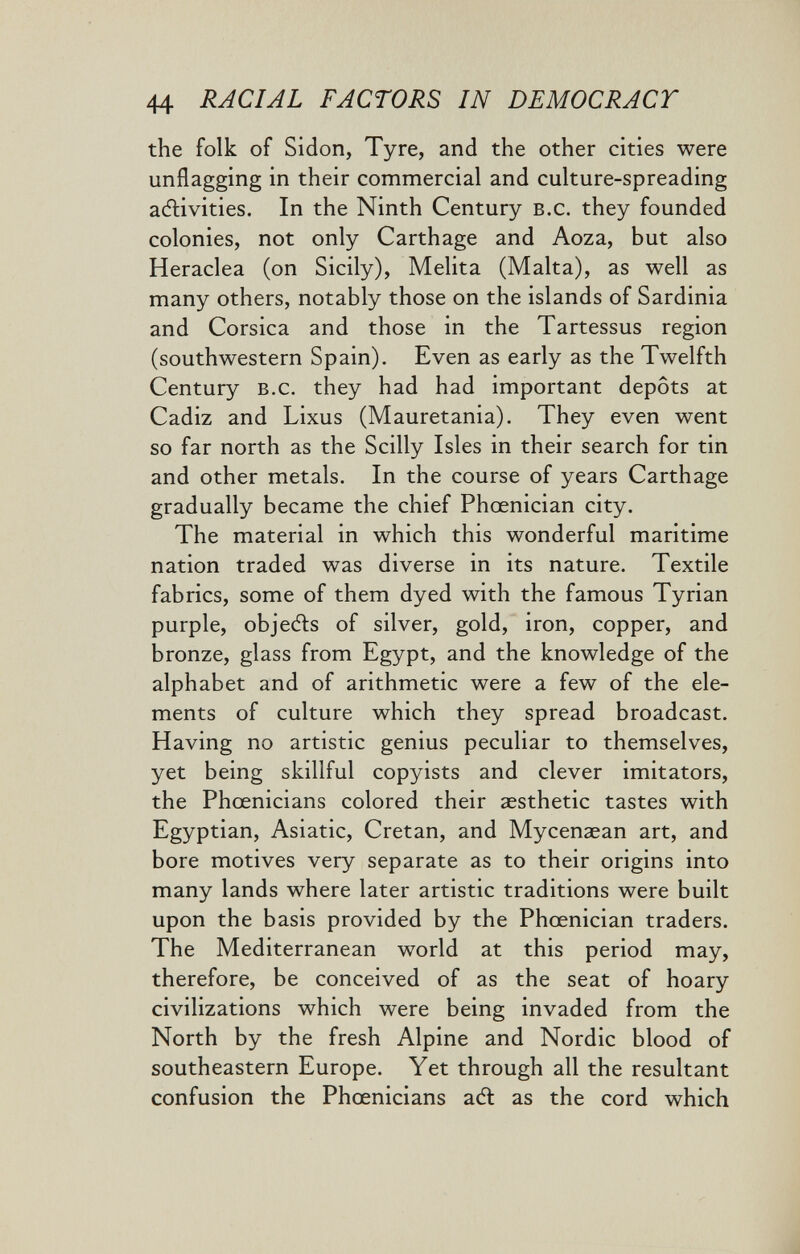 1 44 RACIAL FACTORS IN DEMOCRACY the folk of Sidon, Tyre, and the other cities were unflagging in their commercial and culture-spreading adlivities. In the Ninth Century b.c. they founded colonies, not only Carthage and Aoza, but also Heraclea (on Sicily), Melita (Malta), as well as many others, notably those on the islands of Sardinia and Corsica and those in the Tartessus region (southwestern Spain). Even as early as the Twelfth Century b.c. they had had important depots at Cadiz and Lixus (Mauretania). They even went so far north as the Scilly Isles in their search for tin and other metals. In the course of years Carthage gradually became the chief Phœnician city. The material in which this wonderful maritime nation traded was diverse in its nature. Textile fabrics, some of them dyed with the famous Tyrian purple, objefts of silver, gold, iron, copper, and bronze, glass from Egypt, and the knowledge of the alphabet and of arithmetic were a few of the ele¬ ments of culture which they spread broadcast. Having no artistic genius peculiar to themselves, yet being skillful copyists and clever imitators, the Phœnicians colored their aesthetic tastes with Egyptian, Asiatic, Cretan, and Mycenaean art, and bore motives very separate as to their origins into many lands where later artistic traditions were built upon the basis provided by the Phœnician traders. The Mediterranean world at this period may, therefore, be conceived of as the seat of hoary civilizations which were being invaded from the North by the fresh Alpine and Nordic blood of southeastern Europe. Yet through all the resultant confusion the Phœnicians aft as the cord which