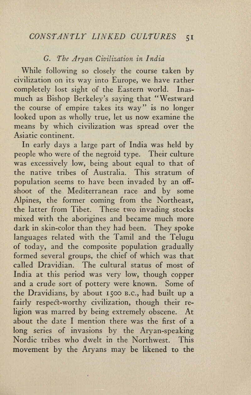 CONSTANTLT LINKED CULTURES 51 G. The Aryan Civilization in India While following so closely the course taken by civilization on its way into Europe, we have rather completely lost sight of the Eastern world. Inas¬ much as Bishop Berkeley's saying that Westward the course of empire takes its way is no longer looked upon as wholly true, let us now examine the means by which civilization was spread over the Asiatic continent. In early days a large part of India was held by people who were of the negroid type. Their culture was excessively low, being about equal to that of the native tribes of Australia. This stratum of population seems to have been invaded by an off¬ shoot of the Mediterranean race and by some Alpines, the former coming from the Northeast, the latter from Tibet. These two invading stocks mixed with the aborigines and became much more dark in skin-color than they had been. They spoke languages related with the Tamil and the Telugu of today, and the composite population gradually formed several groups, the chief of which was that called Dravidian. The cultural status of most of India at this period was very low, though copper and a crude sort of pottery were known. Some of the Dravidians, by about 1500 b.c., had built up a fairly respeA-worthy civilization, though their re¬ ligion was marred by being extremely obscene. At about the date I mention there was the first of a long series of invasions by the Aryan-speaking Nordic tribes who dwelt in the Northwest. This movement by the Aryans may be likened to the