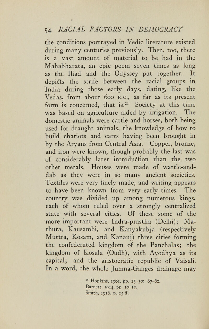 54 RACIAL FACTORS IN DEMOCRACY the conditions portrayed in Vedic literature existed during many centuries previously. Then, too, there is a vast amount of material to be had in the Mahabharata, an epic poem seven times as long as tbe Iliad and the Odyssey put together. It depiéls the strife between the racial groups in India during those early days, dating, like the Vedas, from about 600 b.c., as far as its present form is concerned, that is.^^ Society at this time was based on agriculture aided by irrigation. The domestic aniriials were cattle and horses, both being used for draught animals, the knowledge of how to build chariots and carts having been brought in by the Aryans from Central Asia. Copper, bronze, and iron were known, though probably the last was of considerably later introduction than the two other metals. Houses were made of wattle-and- dab as they were in so many ancient societies. Textiles were very finely made, and writing appears to have been known from very early times. The country was divided up among numerous kings, each of whom ruled over a strongly centralized state with several cities. Of these some of the more important were Indra-prastha (Delhi); Ma- thura, Kausambi, and Kanyakubja (respeAively Muttra, Kosam, and Kanauj) three cities forming the confederated kingdom of the Panchalas; the kingdom of Kosala (Oudh), with Ayodhya as its capital; and the aristocratic republic of Vaisali. In a word, the whole Jumna-Ganges drainage may ^ Hopkins, 1901, pp. 23-30; 67-80. Barnett, 1914, pp. 10-12. Smith, 1916, p. 25 ff.