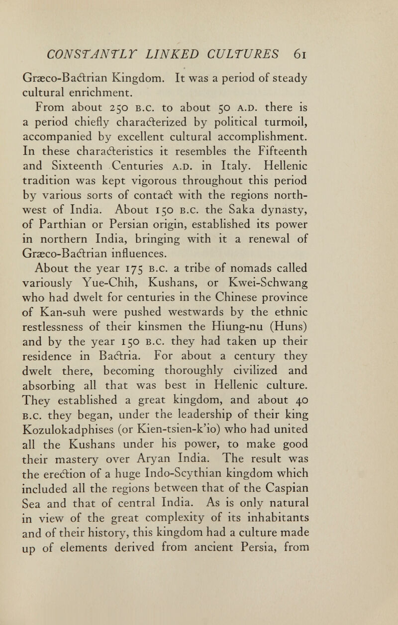 CONSTANTLT LINKED CULTURES 6i Grseco-B adiri an Kingdom. It was a period of steady cultural enrichment. From about 250 b.c. to about 50 a.D. there is a period chiefly characterized by political turmoil, accompanied by excellent cultural accomplishment. In these charaéleristics it resembles the Fifteenth and Sixteenth Centuries a.D. in Italy. Hellenic tradition was kept vigorous throughout this period by various sorts of contait with the regions north¬ west of India. About 150 b.c. the Saka dynasty, of Parthian or Persian origin, established its power in northern India, bringing with it a renewal of Graeco-Badlrian influences. About the year 175 b.c. a tribe of nomads called variously Yue-Chih, Kushans, or Kwei-Schwang who had dwelt for centuries in the Chinese province of Kan-suh were pushed westwards by the ethnic restlessness of their kinsmen the Hiung-nu (Huns) and by the year 150 b.c. they had taken up their residence in Baitria. For about a century they dwelt there, becoming thoroughly civilized and absorbing all that was best in Hellenic culture. They established a great kingdom, and about 40 b.c. they began, under the leadership of their king Kozulokadphises (or Kien-tsien-k'io) who had united all the Kushans under his power, to make good their mastery over Aryan India. The result was the ereAion of a huge Indo-Scythian kingdom which included all the regions between that of the Caspian Sea and that of central India. As is only natural in view of the great complexity of its inhabitants and of their history, this kingdom had a culture made up of elements derived from ancient Persia, from