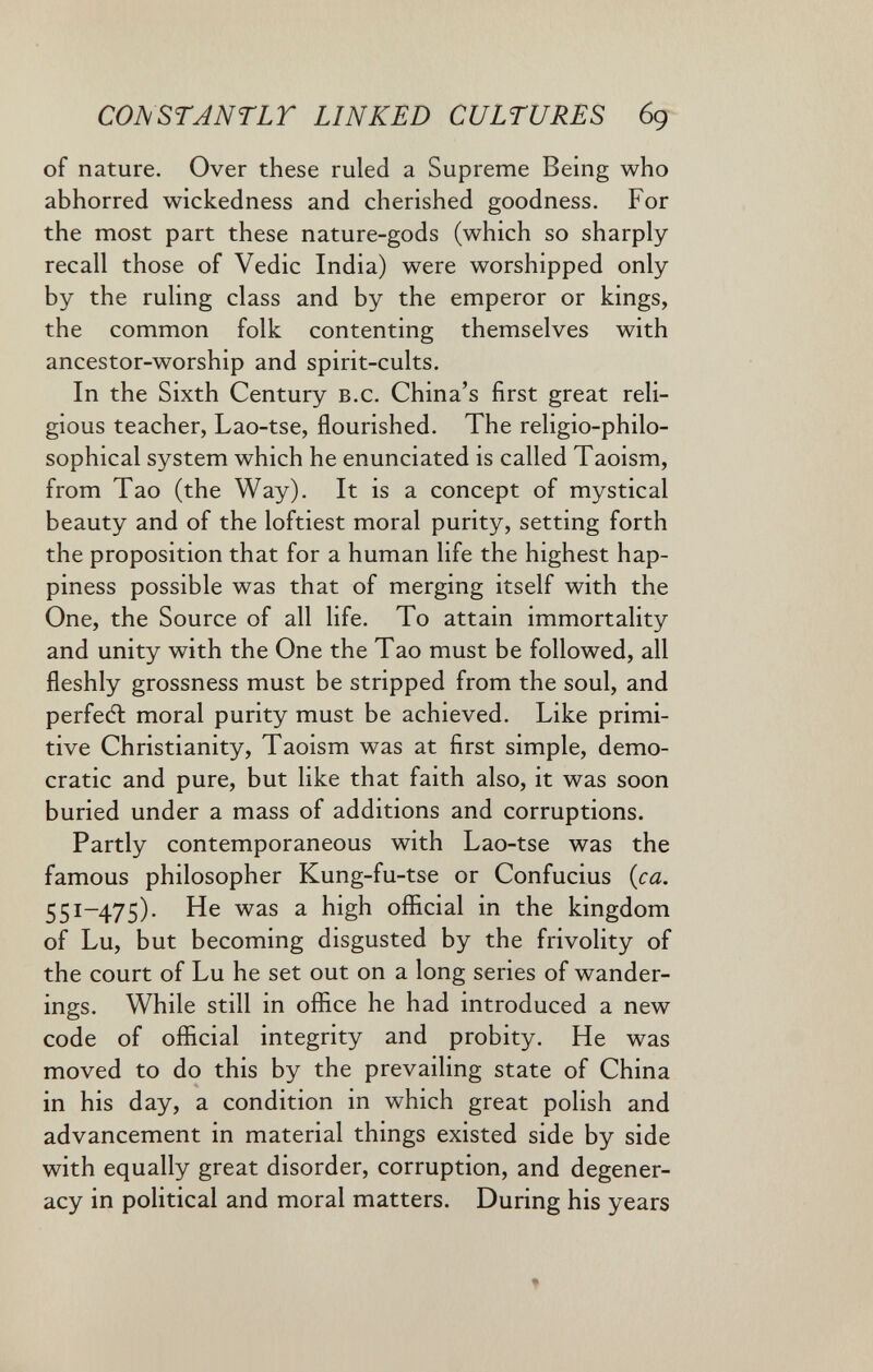 CONSTANTLT LINKED CULTURES 6g of nature. Over these ruled a Supreme Being who abhorred wickedness and cherished goodness. For the most part these nature-gods (which so sharply recall those of Vedic India) were worshipped only by the ruling class and by the emperor or kings, the common folk contenting themselves with ancestor-worship and spirit-cults. In the Sixth Century b.c. China's first great reli¬ gious teacher, Lao-tse, flourished. The religio-philo- sophical system which he enunciated is called Taoism, from Tao (the Way). It is a concept of mystical beauty and of the loftiest moral purity, setting forth the proposition that for a human life the highest hap¬ piness possible was that of merging itself with the One, the Source of all life. To attain immortality and unity with the One the Tao must be followed, all fleshly grossness must be stripped from the soul, and perfeél moral purity must be achieved. Like primi¬ tive Christianity, Taoism was at first simple, demo¬ cratic and pure, but like that faith also, it was soon buried under a mass of additions and corruptions. Partly contemporaneous with Lao-tse was the famous philosopher Kung-fu-tse or Confucius {ca. 551-475). He was a high oflicial in the kingdom of Lu, but becoming disgusted by the frivolity of the court of Lu he set out on a long series of wander¬ ings. While still in office he had introduced a new code of official integrity and probity. He was moved to do this by the prevailing state of China in his day, a condition in which great polish and advancement in material things existed side by side with equally great disorder, corruption, and degener¬ acy in political and moral matters. During his years