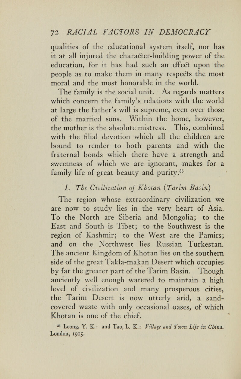 72 RACIAL FACTORS IN DEMOCRACT qualities of the educational system itself, nor has it at all injured the charaéler-building power of the education, for it has had such an eíFedl upon the people as to make them in many respefts the most moral and the most honorable in the world. The family is the social unit. As regards matters which concern the family's relations with the world at large the father's will is supreme, even over those of the married sons. Within the home, however, the mother is the absolute mistress. This, combined with the filial devotion which all the children are bound to render to both parents and with the fraternal bonds which there have a strength and sweetness of which we are ignorant, makes for a family life of great beauty and purity.^^ I. The Civilization of Khotan {Tarim Basin) The region whose extraordinary civilization we are now to study lies in the very heart of Asia. To the North are Siberia and Mongolia; to the East and South is Tibet; to the Southwest is the region of Kashmir; to the West are the Pamirs; and on the Northwest lies Russian Turkestan. The ancient Kingdom of Khotan lies on the southern side of the great Takla-makan Desert which occupies by far the greater part of the Tarim Basin. Though anciently well enough watered to maintain a high level of civilization and many prosperous cities, the Tarim Desert is now utterly arid, a sand- covered waste with only occasional oases, of which Khotan is one of the chief. ^ Leong, Y. K.: and Tao, L. K. : Village and Town Life in China. London, 1915.