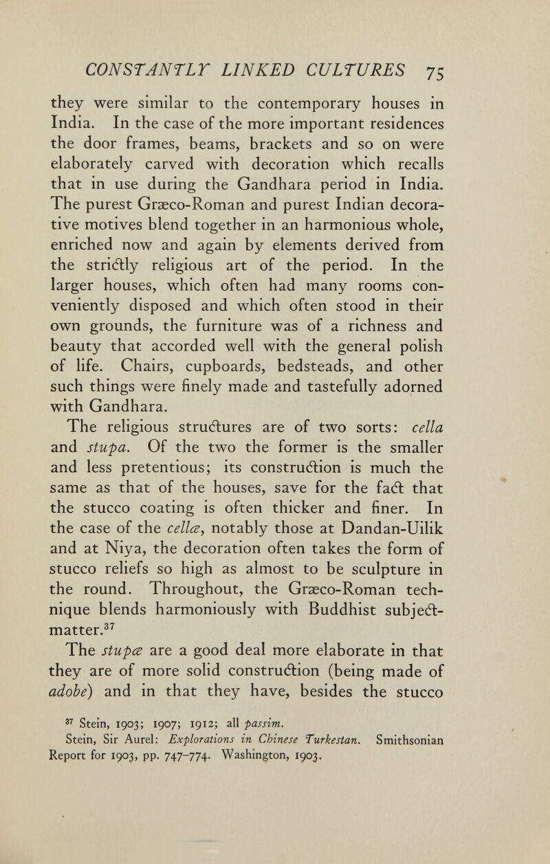 CONST ANT LT LINKED CULTURES 75 they were similar to the contemporary houses in India. In the case of the more important residences the door frames, beams, brackets and so on were elaborately carved with decoration which recalls that in use during the Gandhara period in India. The purest Graeco-Roman and purest Indian decora¬ tive motives blend together in an harmonious whole, enriched now and again by elements derived from the stridlly religious art of the period. In the larger houses, which often had many rooms con¬ veniently disposed and which often stood in their own grounds, the furniture was of a richness and beauty that accorded well with the general polish of life. Chairs, cupboards, bedsteads, and other such things were finely made and tastefully adorned with Gandhara. The religious structures are of two sorts: cella and stupa. Of the two the former is the smaller and less pretentious; its construélion is much the same as that of the houses, save for the faft that the stucco coating is often thicker and finer. In the case of the cdl^y notably those at Dandan-Uilik and at Niya, the decoration often takes the form of stucco reliefs so high as almost to be sculpture in the round. Throughout, the Graeco-Roman tech¬ nique blends harmoniously with Buddhist subjeél- matter.^^ The stupœ are a good deal more elaborate in that they are of more solid construdlion (being made of adobe) and in that they have, besides the stucco Stein, 1903; 1907; 1912; all passim. Stein, Sir Aurel: Explorations in Chinese Turkestan. Smithsonian Report for 1903, pp. 747-774. Washington, 1903.