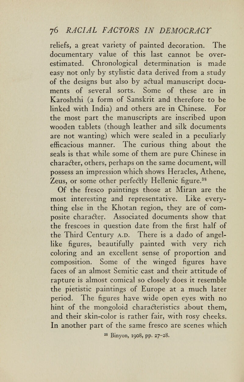 7б RACIAL FACTORS IN DEMOCRACY reliefs, a great variety of painted decoration. The documentary value of this last cannot be over¬ estimated. Chronological determination is made easy not only by stylistic data derived from a study of the designs but also by aélual manuscript docu¬ ments of several sorts. Some of these are in Karoshthi (a form of Sanskrit and therefore to be linked with India) and others are in Chinese. For the most part the manuscripts are inscribed upon wooden tablets (though leather and silk documents are not wanting) which were sealed in a peculiarly efficacious manner. The curious thing about the seals is that while some of them are pure Chinese in charadler, others, perhaps on the same document, will possess an impression which shows Heracles, Athene, Zeus, or some other perfeélly Hellenic figure. Of the fresco paintings those at Miran are the most interesting and representative. Like every¬ thing else in the Khotan region, they are of com¬ posite charadier. Associated documents show that the frescoes in question date from the first half of the Third Century a.D. There is a dado of angel¬ like figures, beautifully painted with very rich coloring and an excellent sense of proportion and composition. Some of the winged figures have faces of an almost Semitic cast and their attitude of rapture is almost comical so closely does it resemble the pietistic paintings of Europe at a much later period. The figures have wide open eyes with no hint of the mongoloid charafteristics about them, and their skin-color is rather fair, with rosy cheeks. In another part of the same fresco are scenes which Binyon, 1908, pp. 27-28.