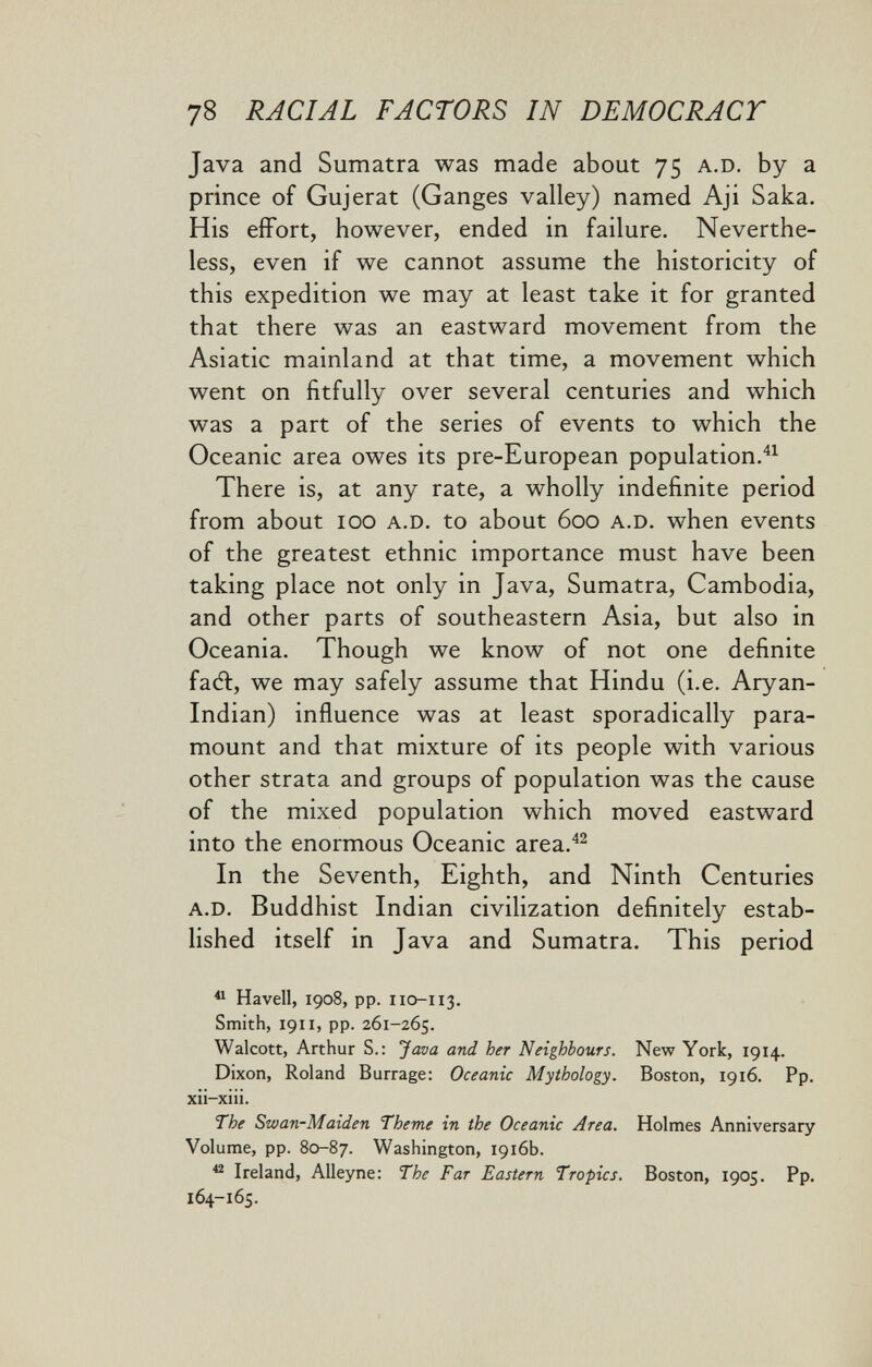 78 RACIAL FACTORS IN DEMOCRACT Java and Sumatra was made about 75 a.d. by a prince of Gujerat (Ganges valley) named Aji Saka. His effort, however, ended in failure. Neverthe¬ less, even if we cannot assume the historicity of this expedition we may at least take it for granted that there was an eastward movement from the Asiatic mainland at that time, a movement which went on fitfully over several centuries and which was a part of the series of events to which the Oceanic area owes its pre-European population. There is, at any rate, a wholly indefinite period from about 100 a.d. to about 600 a.d. when events of the greatest ethnic importance must have been taking place not only in Java, Sumatra, Cambodia, and other parts of southeastern Asia, but also in Oceania. Though we know of not one definite facft, we may safely assume that Hindu (i.e. Aryan- Indian) influence was at least sporadically para¬ mount and that mixture of its people with various other strata and groups of population was the cause of the mixed population which moved eastward into the enormous Oceanic area.^^ In the Seventh, Eighth, and Ninth Centuries a.d. Buddhist Indian civilization definitely estab¬ lished itself in Java and Sumatra. This period ^ Havell, 1908, pp. 110-113. Smith, 1911, pp. 261-265. Walcott, Arthur S.: Java and her Neighbours. New York, 1914. Dixon, Roland Burrage: Oceanic Mythology. Boston, 1916. Pp. xii-xiii. The Swan-Maiden Theme in the Oceanic Area. Holmes Anniversary Volume, pp. 80-87. Washington, 1916b. ^ Ireland, Alleyne: The Far Eastern Tropics. Boston, 1905. Pp. 164-165.