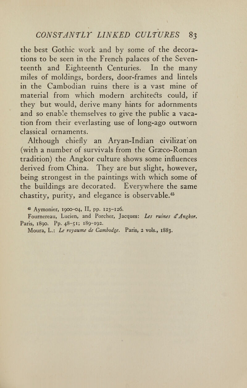 CONSTJNTLT LINKED CULTURES 83 the best Gothic work and by some of the decora¬ tions to be seen in the French palaces of the Seven¬ teenth and Eighteenth Centuries. In the many miles of moldings, borders, door-frames and lintels in the Cambodian ruins there is a vast mine of material from which modern architects could, if they but would, derive many hints for adornments and so enable themselves to give the public a vaca¬ tion from their everlasting use of long-ago outworn classical ornaments. Although chiefly an Aryan-Indian civilizat on (with a number of survivals from the Graeco-Roman tradition) the Angkor culture shows some influences derived from China. They are but slight, however, being strongest in the paintings with which some of the buildings are decorated. Everywhere the same chastity, purity, and elegance is observable.^® ^ Aymonier, i9CX>-04, II, pp. 123-126. Fournereau, Lucien, and Porcher, Jacques: Les ruines d'Angkor. Paris, 1890. Pp. 48-51; 189-192. Moura, L.: Le royaume de Cambodge. Paris, 2 vols., 1883.
